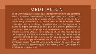 En los últimos capítulos Jesús ha pasado de un movimiento casi constante
,que lo ha caracterizado a través de la mayor parte de su ministerio, al
movimiento restringido de un preso, a la inmovilidad paralizante de un
crucificado y finalmente a la inercia absoluta de la muerte. Otros
personajes, por tanto, deben convertirse ahora en los sujetos de la
acción. La figura dominante es aquí José de Arimatea, presentado de
repente en 15,42-43; el pasaje está completamente tomado por sus
enérgicas acciones y las reacciones del pueblo hacia ellas. Pero dos de las
tres mujeres que habían sido mencionadas al final del pasaje anterior
reaparecen al final de este, y desempeñan aquí la función de testigos
para confirmar lo que los varones han dicho y han hecho. La primera
sección del pasaje (15,42-45) concierne a la petición de José a Pilato del
cuerpo de Jesús, la sección segunda, más breve (15,46-47), se refiere a la
sepultura de Jesús por José.
M E D I TAC I Ó N
 