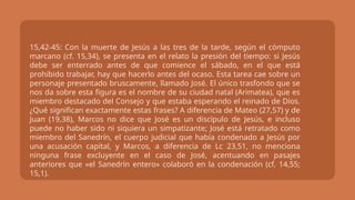 15,42-45: Con la muerte de Jesús a las tres de la tarde, según el cómputo
marcano (cf. 15,34), se presenta en el relato la presión del tiempo: si Jesús
debe ser enterrado antes de que comience el sábado, en el que está
prohibido trabajar, hay que hacerlo antes del ocaso. Esta tarea cae sobre un
personaje presentado bruscamente, llamado José. El único trasfondo que se
nos da sobre esta figura es el nombre de su ciudad natal (Arimatea), que es
miembro destacado del Consejo y que estaba esperando el reinado de Dios.
¿Qué significan exactamente estas frases? A diferencia de Mateo (27,57) y de
Juan (19,38), Marcos no dice que José es un discípulo de Jesús, e incluso
puede no haber sido ni siquiera un simpatizante; José está retratado como
miembro del Sanedrín, el cuerpo judicial que había condenado a Jesús por
una acusación capital, y Marcos, a diferencia de Lc 23,51, no menciona
ninguna frase excluyente en el caso de José, acentuando en pasajes
anteriores que «el Sanedrín entero» colaboró en la condenación (cf. 14,55;
15,1).
 