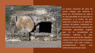 La buena voluntad de José de
correr riesgos por enterrar a
Jesús (cf. «Armándose de valor»)
es más plausible en el caso de un
partidario, y el hecho de que
enterrara a Jesús en un sepulcro
costoso, de piedra, individual, en
vez de en una tumba común para
criminales ejecutados sugiere
que no lo consideraba un
infractor. Además, el acto
caritativo de José de dar sepultura
a Jesús no incluyó a los tres judíos
crucificados, sino solo a Jesús, y
probablemente indica una
solicitud especial por Jesús.
 