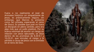 Fuera o no realmente el José de
Arimatea histórico un simpatizante de
Jesús, es prácticamente seguro, sin
embargo, que Marcos lo presenta
como tal («Estaba esperando el reino
de Dios»). Es posible que José no fuera
un discípulo en pleno sentido, pero era
algo más que un judío piadoso. Por su
buena voluntad de asumir un riesgo en
relación con Jesús ejecutado, se sitúa
dentro de las promesas de 8,34-9,1 y
10,23-31, que vinculan el riesgo y la
pérdida a causa de Jesús con la entrada
en el reino de Dios.
 