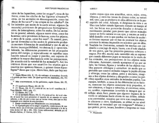 43
96 HIPOTIPOSIS PIRRÓNICAS —
otros de las legumbres, como las orgas?7; otros de los
frutos, como los cínifes de las higueras silvestres?8;
otros, de los animales en descomposición, como las
abejas de los toros? y las avispas de los caballos%. De
los animales que nacen de la unión sexual, algunos (Ja
mayoría) provienen de progenitores homogéneos;
otros, de heterogéneos, como los mulos. De los anima-
les en general, además, algunos nacen vivos, como los
hombres; otros provienen de huevos, como los pájaros;
y otros de la carne, como los 0sos3!, Es natural, pues,
que tal diversidad en los modos de generación produz-
ca enormes diferencias de sensibilidad y que de ahí se ;
derive incompatibilidad, incoherencia y Oposición. :
Además, las diferencias presentes en las principales
partes del cuerpo, y especialmente en aquellas cuya
función natural es juzgar y percibir, son capaces de
producir la mayor discrepancia entre las percepciones,
[de acuerdo con la variedad de los animales?2]. Asf, los
ictéricos dicen que son amarillos los objetos que a
nosotros nos aparecen blancos, y quienes tienen hipos-
fagma* dicen que rojos. Ahora bien, dado que hay ani-
26 Según Eliano (AA, X, 15), sin embargo, el escarabajo fecunda
a la pelota que hace rodar, De igual opinión era Arístóteles, HA, 552
al7.
21 Más concretamente, en los garbanzos, según Eliano, HA, IX,
39.
28 Cf igualmente Etiano, HA, 1X, 39,
29 Cf. Blíano, HA, 11, 57 y nota ad loc, en la ed. castellana de J.
Vara (Madrid, 1989 ), pág. 111.
30 Cf. Elíano, HA, I, 28.
11 Cf al inevitable Eliano, HA, IL, 19 y nota ad foc. de la ed. cita-
da: al nacer Jos osos presentan el aspecto de un amasijo dé came
informe, y ello dio pie a creer que no nacían vivos, sino que se iban
formando en el interior de esta envoltura.
32 Pasaje considerado por Mutschmann una interpolación,
3 To hypósphagma es la sangre coagulada, consecuencia de una
herida; Sexto usa el término para referirse particularmente a la de la
zona ocular (cf. $5 I, 10£, 126). Como enfermedad, definida por el
Pseudo-Galeno, cf. Galeno, XIV, 773. .
45
46
47
48
49
LIBRO I 97
males cuyos ojos son amarillos, otros, rojos, Otros,
blancos, y otros los tienen de diverso color, es verosí-
mil, creo, que se produzca en ellos diferencia en la per-
cepción del color. Además, si dirigimos la vista a un
libro tras haber mirado fijamente durante un tiempo al
sol, las letras nos parecerán doradas y dotadas de
movimiento circular, pero puesto que ciertos animales
tienen un brillo natural en sus ojos, y emiten un sutil y
lábil destello —con lo que pueden ver incluso de noche—
es forzoso suponer que no han de producir los objetos
externos la misma impresión en nosotros que en ellos,
También los ilusionistas, untando las mechas con car-
denillo o con jugo de sepia, hacen, con el solo añadido
de una pizca, que los presentes parezcan cobrizos o
negros. Por ello, mucho más razonable aún es suponer
que cuando diferentes jugos se mezclan en la visión de
los animales, sus percepciones de los objetos serán
diferentes, Asimismo, cuando apretamos el ojo per un
lado, las formas, figuras y tamaños de los objetos visi-
bles parecen oblongos y estrechos: de modo que es
probable que cuantos animales tengan la pupila oblicua
y oblonga, como las cabras, gatos y similares, imagi-
nen a los objetos distintos y desiguales a como los per-
ciben aquellos otros animales de redondas pupilas. Los
espejos, también, a causa de las diferencias en su factu-
ra, muestran los objetos exteriores muy pequeños, si
son cóncavos, o largos y estrechos, si convexos; otros,
en cambio, representan invertida la imagen que se
refleja: ahora bien, puesto que algunos Órganos de la
visión se adelantan hacia afuera de sus órbitas, debido
a su convexidad, mientras que otros son completamen-
te cóncavos y otros, finalmente, se sitúan en un nivel
horizontal, es verosímil que sus imágenes difieran y
que perros, peces, leones, hombres y langostas no vean
H Phantasíal.
 