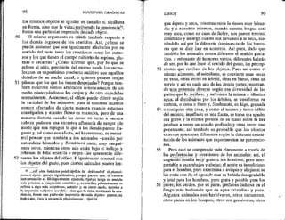 50
51
52
98 HIPOTIPOSIS PIRRÓNICAS -
los mismos objetos ni iguales en tamaño ni similares
forme una particular¡impresión
5n de cada objeto.
El mismo argumento es válido también respecto a
los demás órganos de los sentidos. Así, ¿cómo se
puede sostener que son igualmente afectados por su
sentido del tacto tanto los crustáceos como los carno-
sos y los que tienen el cuerpo cubierto de espinas, plu-
mas o escamas? ¿Cómo afirmar que, por lo que se
refiere al oído, percibirán del mismo modo los anima-
les con un angostísimo conducto auditivo que aquéllos
dotados de un ancho canal; o quienes poseen orejas
pilosas que los que las tienen despejadas? Porque tam-
bién nosotros somos afectados acústicamente de un
modo obstruyéndonos las orejas y de otro usándolas
normalmente. Asimismo, el olfato puede diferir según
la variedad de los animales: pues si nosotros mismos
somos afectados de cierta manera cuando estamos
constipados y nuestra flema es excesiva, pero de una
“manera distinta cuando las zonas en torno a nuestra
cabeza padecen una excesiva afluencia de sangre (de
modo que nos repugna lo que a los demás parece fra-
gante y, tal como nos afecta, así lo creemos), es verosí-
mil pensar que también a los animales --siendo por
naturaleza húmedos y flemáticos unos, muy sanguí-
neos otros, mientras otros aún están bajo el influjo y
rebosan de bilis amarilla o negra— les aparecerán dife-
rentes los objetos del olfato. E igualmente ocurrirá con
los objetos del gusto, pues ciertos animales poseen len-
35 ...all” ofan hekástou polel túposin he dekhomént 10 phainó-
menon ópsis: pasaje significativo, porque Parece que, si nuestra
interpretación es Silológicamente ajustada, Npasis tenga un sentido
más próximo a «impresión sensible» y, en cambio, phainómenon se
refiera a algo más «objetivo», anterior y, en cierto modo, exterior a
la impresión subjetiva sensible: «sino que la vista, recibiendo la apa-
rencia, forme una particular ¡impresión de cada objeto»; parece, en
todo caso, clara la secuencia phainómenon ...ijpasis.
53
54
55
56
LIBRO 1 99
gua áspera y seca, mientras otros la tienen muy húme-
da; y a nosotros mismos, cuando nuestra lengua está
muy seca, como en caso de fiebre, nos parece terroso,
desabrido y amargo cuanto nos llevamos a la boca, sin-
tiéndolo así por la diferente dominancia de los humo-
res que se dice hay en nosotros. Así pues, dado que
también los animales tienen diferente el sentido gusta-
tivo, y rebosante de humores varios, diferentes habrán
de ser, por lo que hace al sentido del gusto, las percep-
ciones que reciban de los objetos. Pues así como el
mismo alimento, al asimilarse, se convierte unas veces
en vena, otras veces en arterja, otras en hueso, otras en
nervio y así en cada una de las demás partes, mostran-
do una potencia diversa según esa diversidad de las
partes que lo en; y así como la misma e idéntica
agua, al distribuirse por los árboles, se transforma en
corteza, o rama o ftuto y, finalmente, en higo, granada
o cualquier otra cosa; y como el mismo y único hálito
del músico, insuflado en una flauta, se torna ora agudo,
ora grave y la misma presión de su mano sobre la lira
produce a veces un sonido profundo y otras veces uno
penetrante; así también es probable que los objetos
externos aparezcan diferentes según la diferente consti-
tución de los animales que experimentan las percepcio-
nes,
Pero esto se comprende más claramente a través de
las preferencias y aversiones de los animales: así, el
ungiiento resulta muy grato a los hombres, pero inso-
portable a escarabajos y abejas; el aceite es beneficioso
para el hombre, pero extermina a avispas y abejas si se
las rocía con él; el agua de mar es bebida desagradable
y letal para los hombres, pero grata y potable para los
peces; los cerdos, por su parte, prefieren bañarse en el
fango más hediondo que en agua cristalina y pura.
Algunos animales son herbívoros, otros ramonean,
otros pacen en los bosques, otros son granívoros, otros
 