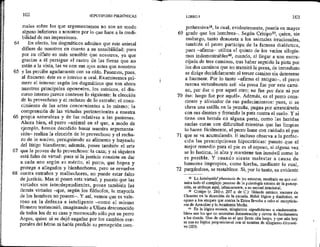 64
65
66
67
68
102 HIPOTIPOSIS PIRRÓNICAS
males sobre los que argumentamos no son en modo
alguno inferiores a nosotros por lo que hace a la credi-
bilidad de sus impresiones.
En efecto, los dogmáticos admiten que este animal
difiere de nosotros en cuanto a su sensibilidad: pues
por su olfato es más sensible que nosotros, ya que
gracias a él persigue el rastro de las fieras que no
están a la vista, las ve con sus ojos antes que nosotros
y las percibe agudamente con su oído. Pasemos, pues,
al discurso; éste es o interno u oral. Examinemos pri-
mero el interno: según los dogmáticos que son ahora
nuestros principales oponentes, los estoicos, el dis-
curso interno parece contener lo siguiente: la elección
de lo provechoso y el rechazo de lo extraño; el cono-
cimiento de las artes concernientes a lo mismo; la
comprensión de las virtudes pertenecientes a nuestra
propia naturaleza y de las relativas a las pasiones.
Ahora bien, el perro —anímal en el que, a modo de
ejemplo, hemos decidido basar nuestra argumenta-
ción— realiza la elección de lo provechoso y el recha-
zo de lo nocivo, persiguiendo su alimento y huyendo
del látigo biandiente; además, posee también el arte
que le provee de lo provechoso: la caza; y ni siquiera
está falto de virtud: pues si la justicia consiste en dar
a cada uno según su mérito, el perro, que hopea y
protege a allegados y bienhechores, pero se revuelve
contra extraños y malhechores, no puede estar falto
de justicia, Mas si posee esta virtud, y puesto que las
virtudes son interdependientes, posee también tas
demás virtudes —-que, según los filósofos, la mayoría
de los hombres no poseen. Y así, vemos que es vale-
rosa en la defensa e inteligente como el mismo
Homero testimonió, imaginando a Ulises desconocido
de todos los de su casa y reconocido sólo por su perro
Argos, quien ni se dejó engañar por los cambios cor-
porales del héroe ni había perdido su percepción com-
69
70
71
Ey)
LIBRO ! 103
prehensiva, la cual, evidentemente, poseía en mayor
grado que los hombres-. Según Crisipo3, quien, sin
embargo, tanto denuesta a' los animales irracionales,
también el perro participa de la famosa dialéctica,
pues afirma utiliza el quinto de los varios silogis-
mos indemostrables%, cuando, al llegar a una encru-
cijada de tres caminos, tras haber seguido la pista por
los dos caminos que no transitó la presa, de inmediato
se dirige decididamente al tercer camino sin detenerse
a husmear, Por lo tanto —afirma el antiguo—, el perro
razona virtualmente así: «la presa fue por este cami-
no, por ése o por aquel otro; no fue por éste ni por
ése: luego fue por aquél». Además, es el perro cons-
ciente y aliviador de sus padecimientos: pues, si se
clava una astilla en la pezuña, pugna por arrancársela
con sus dientes y frotando la pata contra el suelo. Y si
tiene una herida en alguna parte, como las heridas
sucias curan con dificultad mientras que las limpias
lo hacen fácilmente, el perro lame con cuidado el pus
que se va acumulando. E incluso observa a la perfec-
ción las prescripciones hipocráticas: puesto que el
mejor remedio para el pie es el reposo, si alguna vez
se lo lastima, lo alza y mantiene tan inmóvil como le
es posible.Y cuando siente malestar a causa de
humores impropios, come hierba, mediante lo cual,
purgándose, se restablece. Si, por lo tanto, es evidente
32 La kutaleptikd phantasía de los estoicos, resultado en que cul-
mina todo el complejo proceso de la psicología estoica de la percep-
ción, se atribuye aquí, irónicamente, a un animal irracional,
39 Crisipo (e. 280-c, 207 a. de C.): filósofo estoico, sucesor de
Cleantes en la dirección de Ja escuela. Hábil lógico y dialéctico, se
opuso a dos ataques que contra la Estoa Hevaba a cabo el escepticis-
mo de Arcesilao y la Academia Media.
30 En la lógica estoica, silogismos «apodícticos» o «indemostra-
bles» son los que no necesitan demostración y sirven de fundamento
a los demás. Uno de ellos es el que Sexto cita luego, y que aún hoy
se usa en lógica proposicienal con el nombre de silogismo disyunti-
vo (5D).
 
