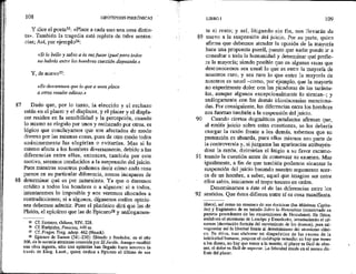 108 HIPOTIPOSIS PIRRÓNICAS
Y dice el poeta$5: «Place a cada uno una cosa distin-
ta», También la tragedia está repleta de tales senten-
cias; Así, por ejemplo5%:
«Si lo bello y sabio a la vez fuese igual para todos
no habría entre los hombres cuestión disputada. »
Y, de nuevo??:
«Es desventura que lo que a unos place
a otros resulte odioso.»
87 — Dado que, por lo tanto, la elección y el rechazo
están en el placer y el displacer, y el placer y el displa-
cer residen en la sensibilidad y la percepción, cuando
lo mismo €s elegido por unos y rechazado por otros, es
lógico que concluyamos que son afectados de modo
diverso por las mismas cosas, pues de ofro modo todos
unánimemente las elegirían o evitarían. Mas si lo
mismo afecta a los hombres diversamente, debido a las
diferencias entre ellos, entonces, también por este
motivo, seremos conducidos a la suspensión del juicio.
Pues mientras nosotros podemos decir cómo cada cosa
parece en su particular diferencia, somos incapaces de
88 determinar qué es por naturaleza. Ya que o daremos
crédito a todos los hombres o a algunos: si a todos,
intentaremos lo imposible y nos veremos abocados a
contradicciones; sí a algunos, dígasenos cuáles opinio-
nes debemos admitir. Pues el platónico dirá que las de
Platón, el epicúreo que las de Epicuro% y análogamen-
Cf. Homero, Odisea, XTV, 228.
Cf. Eurípides, Fenicias, 449 ss.
C£. Fraghn. Trag. adesp. 462 (Nauck).
Epicuro de Samos (241-230): filósofo y fundador, en el aíio
306, de ta escuela ateniense conocida por Ef Jardín. Aunque escribió
una obra ingente, sólo tres epístolas han legado hasta nosotros (a
través de Diog. Laert,, guíen dedica a Epicuro el último de sus
83828
Y
89
91
LIBRO 1 109
te el resto; y así, litigando sin fin, nos llevarán de
nuevo a la suspensión del juicio. Por su parte, quien
afirma que debernos atender la opinión de la mayoría
hace una propuesta pueril, puesto que nadie puede ir a
consultar a toda la humanidad y determinar qué prefie-
re la mayoría; siendo posible que en algunas razas que
desconocemos sea usual lo que es entre la mayoría de
nosotros raro, y sea rara lo que entre la mayoría de
nosotros es usual --como, por ejemplo, que la mayoría
no experimente dolor con las picaduras de las tarántu-
las, aunque algunos excepcionalmente lo sientan; y
análogamente con las demás idiosincrasias menciona-
das. Por consiguiente, las diferencias entre los hombres
Los fuerzan también a la suspensión del juicio.
Cuando ciertos dogmáticos petulantes afirman que,
al emitir juicio sobre estas cuestiones, se les debería
otorgar la razón frente a los demás, sabemos que su
pretensión es absurda, pues ellos mismos son parte de
la controversia y, si juzgaran las apariencias atribuyén-
dose la razón, dirimirían el litigio a su favor escamo-
teando la cuestión antes de comenzar su examen. Mas
igualmente, a fin de que también podamos alcanzar la
suspensión del juicio basando nuestro argumento acer-
ca de un hombre, a saber, aquel que imagine ser entre
ellos sabio, iniciamos el tropo tercero en orden.
Denominamos a éste el de las diferencias entre los
sentidos, Que éstos difieren entre sí es cosa manifiesta,
libros), así como un resumen de sus doctrinas (las Máximas Capita-
les) y fragmentos de su tratado Sobre la Naturaleza (conservado en
papiros procedentes de las excavaciones de Herculano). En física,
seelabora el atomismo de Leucipo y Demócrito, introduciendo el efí-
namen (desviación fortuita del movimiento de los átomos), para sal-
vaguardar así la fibertad frente al determinismo del atomismo clási-
co. En ética, tras elaborar un diagnóstico de las causas de la
infelicidad humana, propone el cuádruple remedio: no hay que temer
a los dioses, no hay que temer a la muerte, el placer es fácil de obte-
ner, el dolor es fácil de soportar. La felicidad reside en el sereno dis-
frute det placer. :
 