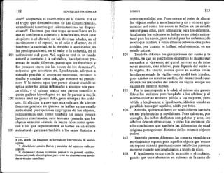 101
102
103
112 HIPOTIPOSIS PIRRÓNICAS
dosé0, adoptamos el cuarto tropo de la misma. Tal es
el tropo que denominamos de las circunstancias,
entendiendo nosotros por «circunstancias» las disposi-
cionesél, Decimos que este tropo se manifiesta en lo
que es conforme o contrario a la naturaleza, en el estar
despierto o el dormir, en las diversas edades, en el
movimiento o el reposo, en el odio o el amor, en el
hambre o la saciedad, en la ebriedad o la sobriedad, en
las predisposiciones, en el valor o la cobardía, en el
sufrimiento o el gozo. Así, según se esté en un estado
natural o contrario a la naturaleza, los objetos se pre-
sentan de modo diferente, puesto que los frenéticos y
los posesos creen oír las voces de los demones%?,
mientras que nosotros no. Igualmente, afirman a
menudo percibir el aroma de estoraque, incienso o
similar y muchas cosas más, que nosotros no percibi-
mos. Y la misma agua que parece abrasar cuando se
aplica sobre las zonas inflamadas a nosotros nos pare-
ce tibia; y el mismo manto que parece amarillo a
quien padece hiposfagma mo me lo parece a mi; la
misma miel me parece dulce, pero amarga a los ictéri-
cos. Si alguien arguye que una mixtura de ciertos
humores produce en quienes se hallan en un estado
antinatural percepciones impropias de los objetos,
replicaremos que, como también los sanos poseen
humores combinados, esos humores causarán que los
objetos externos —siendo de hecho tales como apare-
cen a los que supuestamente se hallan en un estado
antinatural— parezcan también a los sanos distintos a
$ 104, donde las imágenes se forman sin intervención de sentido
alguno.
st Diathéseis: estados físicos y mentales del sujeto en cada per-
cepción.
e Dafmones: dioses inferiores, genios o, en general, espíritus.
Hemos adoptado el neologismo para evitar las connotaciones asocia-
das al término castellano.
104
105
106
107
108
LIBRO I 113
como en realidad son, Pues otorgar el poder de alterar
los objetos reales a unos humores y no a otros es qui-
mérico: así como los sanos se hallan en un estado
natural para ellos, pero antinatural para los enfermos,
igualmente los enfermos se hallan en un estado antina-
tural para los sanos, pero natural para los enfermos; de
modo que también a estos últimos debemos otorgarles
crédito, por cuanto se hallan, relativamente, en un
estado natural.
También difieren las percepciones del sueño y la
vigilia, ya que no percibimos despiertos lo mismo que
en sueños ni viceversa; así que el ser a no ser de éstas
no es absoluto, sino relativo, pues depende del sueño o
la vigilia. En efecto, vemos quizá en sueños cosas
irreales en estado de vigilia —pero no del todo irreales,
pues existen en nuestros sueños, del mismo modo que
existen las realidades del estado de vigilia aunque no
existan en nuestros sueños.
Por lo que respecta a la edad, el mismo alre parece
frío a los ancianos pero templado a los adultos; y el
mismo color se muestra pálido a los mayores, pero
vívido a los jóvenes; e, igualmente, idéntico sonido es
percibido tenue por aquéllos, nítido por éstos.
Además, quienes difieren en edad difieren también
en sus preferencias y repulsiones. Pues mientras, por
ejemplo, los niños disfrutan con pelotas y aros, los
adultos desean otras cosas, y otras los ancianos: de
ello concluimos que también las diferencias de edad
originan percepciones distintas de los mismos objetos
reales,
También parecen diferentes las cosas en virtud de su
movimiento o reposo; pues aquellos objetos que vemos
en reposo cuando permanecemos inmóviles parecen
moverse cuando nos desplazamos a través de ellos.
E igualmente ocure con la atracción o el rechazo,
puesto que unos abominan en extremo de la carne de
 