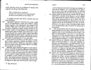 109
110
111
112
114 HIPOTIPOSIS PIRRÓNICAS
cerdo, mientras otros la consideran el manjar más
exquisito, De ahí que diga Menandro:
«Mas, ¿cuál parece ser 54 aspecio?
¿De qué se ha transformado así? ¡Qué monstruo!
¡No hacer el mal también nos hace bellost».63,
Y también muchos que tienen amantes feas las
creen bellísimas.
<igualmente aparecen diferentes las cosas> según
que se esté hambriento o harto; pues idéntico manjar
parece exquisito a los hambrientos, pero repugna a los
saciados. Según que se esté ebrio o sobrio; pues lo que
ños parece vergonzoso cuando estamos serenos no nos
lo parece cuando nos embriagamos, De acuerdo con las
disposiciones; pues el mismo vino parece agrio a quie-
nes previamente han comido dátiles o higos, pero dulce
a quienes acaban de tomar nueces o garbanzos, Y el ves-
tíbulo del baño calienta a quienes provienen del exterior,
pero enfría, si permanecen en él, a los que salen.
Igual ocurre con el miedo y el valor; pues lo mismo
que le parece espantoso y terrible al cobarde no se lo
parece así al valeroso. Respecto a estar triste o alegre;
pues las mismas cosas que resultan odiosas a los afligi-
dos son gratas a los joviales,
Habiendo, pues, tamaña divergencia en las disposi-
ciones y teniendo los hombres diferentes disposiciones
en cada momento, quizá sea fácil decir qué naturaleza
le parece a cada uno que poseen los objetos reales;
pero no podemos seguir afirmando cuál es su naturale-
za verdadera, ya que también la divergencia es irreso-
luble. Pues quien pretenda dirimirla, o bien está en
alguna de las disposiciones consideradas o bien no está
en ninguna de ellas; pero afirmar que no está en ningu-
$ Frag. 790 (Koerte).
113
114
115
116
LIBROI 115
na de las disposiciones anteriores (que, por ejemplo, ni
está sano ni enfermo, ni en movimiento ni en reposo,
que no tiene edad o que se halla privado de todas las
demás disposiciones) es el colmo de la insensatez, Y si
quiere juzgar las percepciones cuando está en alguna
disposición, será parte en la disputa y no será además
Juez imparcial de Jos objetos externos, al estar confun-
dido por las disposiciones en que se halla, Así, ni el
despierto puede contrastar las percepciones de los dur-
mientes con las de los despiertos; ni el sano, las de los
enfermos y los sanos; ya que concedemos más crédito
a las cosas presentes y que a la sazón nos afectan que a
las ausentes.
Pero el desacuerdo entre las percepciones es indiri-
mible también por otra causa. Quien prefiere una per-
cepción a otra, o una circunstancia a otra, lo hace o sin
juicio ni demostración o con juicio y con demostra-
ción; pero ni lo hace sin ellos (pues no sería digno de
confianza) ni con ellos. Pues si juzga las percepciones,
debe juzgarlas mediante un criterio: ahora bien, este
criterio dirá que es verdadero o falso. Pero si dice que
falso, no merecerá crédito; y, si dice que verdadero, lo
afirmará con demostración o sin demostración. Si sin
demostración, no merecerá confianza; si con demostra-
ción, será necesario también que la demostración sea
verdadera <o falsa; no dirá que falsa, sin embargo,>
pues no será fidedigno. Ahora bien, ¿afirmará la ver-
dad de la demostración esgrimida para establecer el
criterio con o sin juicio? Si sin juicio, no merecerá cré-
dito; y si con juicio, obviamente dirá que la ha juzgado
mediante un criterio: así que exigiremos la demostra-
ción de este criterio, y de tal demostración, de nuevo,
pediremos un criterio. Pues la demostración siempre
requiere un criterio para sustentarla, y el criterio nece-
sita a su vez una demostración que lo muestre verdade-
ro; y ni una demostración puede ser firme sin la previa
 