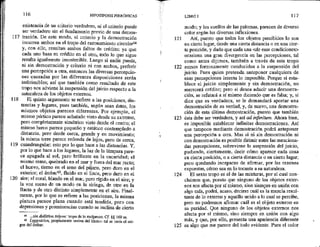 117
113
119
120
116 HIPOTIPOSIS PIRRÓNICAS
existencia de un criterio verdadero, ni el criterio puede
ser verdadero sin el fundamento previo de una demos-
tración. De este modo, el criterio y la demostración
incurren ambos en el tropo del razonamiento circularó4
y, con ello, resultan ambos faltos de crédito; ya que
cada uno basa su crédito en el otro, todo lo que sigue
resulta igualmente insostenible. Luego si nadie puede,
ni sin demostración y criterio ni con-ambos, preferir
una percepción a otra, entonces las diversas percepcio-
nes causadas por las diferentes disposiciones serán
indírimibles;, así que también como resultado de este
tropo nos adviene la suspensión del juicio respecto a la
naturaleza de los objetos externos.
El quinto argumento se refiere a las posiciones, dis-
tancias y lugares, pues también, según sean éstos, los
mismos objetos parecen diferentes. Por ejemplo, el
mismo pórtico parece achatado visto desde su extremo,
pero completamente simétrico visto desde el centro; el
mismo barco parece pequeño y estático contemplado a
distancia, pero desde cerca, grande y en movimiento;
la misma torre parece redonda de lejos, pero de cerca,
cuandrangular: esto por lo que hace a las distancias. Y, *
por lo que hace a los lugares, la luz de la lámpara pare-
ce apagada al sol, pero brillante en la oscuridad; el
mismo remo, quebrado en el mar y fuera del mar recto;
el huevo, tierno en el seno del pájaro, pero duro en el
exterior; el ámbarS5, fluido en el lince, pero duro en el
aire; el coral, blando en el mar, pero rígido en el aire; y
la voz suena de un modo en la siringa, de otro en la
flauta y de otro distinto simplemente en el aire. Final-
mente, por lo que se refiere a las posiciones, la misma
pintura parece plana cuando está tendida, pero con
depresiones y prominencias cuando se inclina de cierto
6 són diálizlon trópon: tropa de lo recíproco. Cf. $5 169 ss.
65 Lyggoúrion, propiamente «orina del lince»; tal se creía el ori-
gen del ámbar,
121
122
123
124
125
LIBRO 1 117
modo; y los cuellos de las palomas, parecen de diverso
color según las diversas inflexiones.
Así, puesto que todos los objetos percibidos lo son
en cierto lugar, desde una cierta distancia o en una cier-
ta posición, y dado que cada una <de esas condiciones>
ocasiona una gran divergencia en las percepciones, tal
como antes dijimos, también a través de este tropo
somos forzosamente conducidos a la suspensión del
juicio, Pues quien pretenda anteponer cualquiera de
esas percepciones intenta lo imposible. Porque si esta-
blece el juicio simplemente y sin demostración, no
merecerá crédito; pero si desea aducir una demostra-
ción, se refutará a sí mismo diciendo que es falsa; y, si
dice que es verdadera, se le demandará aportar una
demostración de su verdad, y, de nuevo, una demostra-
ción de esta última demostración, puesto que también
ésta debe ser verdadera, y así ad infinitum. Ahora bien,
es imposible establecer infinitas demostraciones. Así
que tampoco mediante demostración podrá anteponer
una percepción a otra. Mas si ní sin demostración ni
con demostración es posible dirimir entre las menciona-
das percepciones, sobreviene la suspensión del juicio,
pudiendo, ciertamente, decir cómo aparece cada cosa
en cierta posición, o a cierta distancia o en cierto lugar;
pero quedando incapaces de afirmar, por las razones
expuestas, cómo sea en lo tocante a su naturaleza,
El sexto tropo es el de las mixturas, por el cual con-
cluimos que, puesto que ninguno de los objetos exter-
nos nos afecta por sí mismo, sino siempre en unión con
algo más, podrá, acaso, decirse cuál es la mezcla resul-
tante de lo externo y aquello unido a lo cual se percibe,
pero no podremos afirmar cuál es el objeto externo en
su puridad. Que ninguno de los objetos externos nos
afecta por sí mismo, sino siempre en unión con algo
más, y que, por ello, presenta una apariencia diferente
es algo que me parece del todo evidente. Pues el color
 