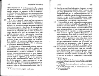 133
134
135
120 HIPOTIPOS!S PIRRÓNICAS *
cómo el compuesto de las mismas; cómo los pedazos
del mármol de Tenara y cómo el compuesto de muchos
de tales pedazos; y la naturaleza relativa de las arenas,
el eléboro, el vino y el alimento: pero nada en absoluto
respecto a la naturaleza de las cosas en sí mismas,
debido a la divergencia entre las percepciones origina-
da por las combinaciones.
Y es que, en general, parece que lo provechoso se
vuelve nocivo cuando se usa en cantidad inadecuada, y
lo que parece nocivo tomado en exceso, escasamente
no daña. Es testimonio de este razonamiento lo que
observamos respecto a los efectos de las medicinas,
donde la mezcla precisa de los fármacos simples hace
beneficioso al compuesto, pero si acaso se produce el
menor descuido en la dosis, el compuesto es no sólo
ineficaz, sino muy nocivo y aun, muchas veces, letal,
Así el argumento relativo a las cantidades y composi-
ciones vuelve confusaó? la naturaleza de los objetos
externos. De ahí que verosímilmente este tropo nos
lleve también a la suspensión del juicio, puesto que
nada podemos afirmar en puridad sobre la naturaleza
de los objectos realmente existentes.
El tropo octavo es el basado en la relación, según el
cual concluimos que, puesto que todo es relativo, sus-
penderemos el juicio acerca de cómo son las cosas en
sentido absoluto y según su naturaleza, Es preciso,
empero, entender que aquí, como en otros lugares,
cometemos un abuso de lenguaje usando el término
«es» en lugar de «aparece», y que lo que queremos
decir es «todo aparece relativo». Ahora bien, esto se
dice de dos maneras: a veces, con respecto a lo que
juzga (pues el objeto externo que se juzga aparece en
relación a lo que juzga); y, en un segundo sentido, con
respecto a lo que se observa simultáneamente, como lo
62 O, quizá, «determina», según la versión latina.
136
137
138
LIBRO 1 121
derecho en relación a lo izquierdo. Que todo es relati-
vo, ya lo argumentamos también antes7%: respecto a lo
que juzga, porque cada cosa parece relativa a tal ser
vivo en particular y a tal hombre en particular y a tal
sentido en particular, y a tal circunstancia en concreto;
respecto a lo que se observa simultáneamente, porque
cada cosa aparece relativa a tal mixtura, a tal manera, a
tal combinación, a tal cantidad y a tal situación.
Pero también de modo independiente puede probar-
se que todo es relativo así: ¿difiere lo específico?! de lo
relativo o no? Si no difiere, es también relativo; y, si
difiere, puesto que todo lo que difiere es relativo a algo
(pues se dice que difiere en relación a aquello de lo que
difiere), también lo específico es relativo. Además, de
entre las cosas, algunas, según los dogmáticos, son
géneros supremos; otras, especies últimas; otras, géne-
ros y especies; ahora bien, todo esto es relativo: luego
todo es relativo. Igualmente, como ellos dicen, ciertas
cosas son evidentes?2; otras, oscuras?3; y las aparen-
tes?* son significantes, mientras que las oscuras son
significadas por las aparentes pues, de acuerdo con
ellos, lo evidente es la visión de lo no evidente—. Pero
139 lo significante y lo significado son relativos: luego
todo es relativo, Asimismo, unas cosas son similares;
otras, disímiles; unas iguales; otras, desiguales; y todo
ello es relativo: luego todo es relativo. Y quien afirme
que no todo es relativo confirma la relatividad de todo,
ya que, por el hecho de oponérsenos, muestra que
10 Cf. 339, supra.
A Ta kata diaphorán: to diferenciado o específico («caracteriza-
do y definido de manera individual», según el Casares) como opues-
to a «relativo», .
2 TA pródila: las cosas completamente manifiestos y evidentes
(cf. CL, M, 14D).
23 Ta ádela: las cosas ocultas, no evidentes (en oposición a ?á
phatnómena y 1d pródela).
24 .Tá phainómena.
 