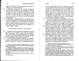 149
150
151
152
124 HIPOTIPOSIS PIRRÓNICAS *
mujeres en público; la mayor parte de los pueblos, sin
embargo, lo considera indecoroso.
Igualmente, oponemos ley a ley de la siguiente
manera: entre los romanos, quien renuncia a la heren-
cia paterna no asume las deudas del padre; pero, entre
los rodios, las paga en todo caso. Entre los escitas de
Táuride?6, era ley sacrificar a los extranjeros a Árte-
mis; entre nosotros, sin embargo, se.prohíbe inmolar
seres humanos.
Oponemos comportamiento a comportamiento
cuando contraponemos el de Diógenes al de Aristipo””,
o el de los espartanos al de los itálicos?8, Creencia
mítica a creencia roftica, por cuanto a veces se invoca a
Zeus como padre de los dioses y los hombres, y a
veces a Océano, diciendo:
«Océano, genitor de los dioses, y madre Tetis?»
Oponemos entre sí suposiciones dogmáticas cuando
decimos que unos afirman que existe un elemento;
otros, que infinitos; unos, el alina mortal; otros, inmor-
tal; unos, que por la providencia de los dioses se rigen
las cosas humanas; otros, que sín providencia.
Y oponemos la costumbre a lo demás —por ejemplo,
a la ley— cuando decimos que, entre los persas, es cos-
fumbre la unión entre varones, mientras que, entre los
16 Quersoneso táurico, en Crimea (ef. Herádoto, IV, 103 y, como
ejemplo además de la costumbre mencionada, la tragedia de Eurípi-
des ifigenia en Táuride).
2% Aristipo de Cirene, contemporáneo de Platón, discípulo tam-
bién de Sócrates y fundador de la escuela cirenaica. Citado aquí
como antítesis del ascetismo cínico de Diógenes, ya que sostenía que
el fin de la vida humana era la búsqueda del placer. Cf. infra,
cap. XXXI
23 Análogamente, ejemplos extremos de costumbres ascéticas y
disipadas,
PJ, XIV, 201
153
154
155
LIBRO I 125
romanos, se prohíbe por ley; que, mientras entre noso-
tros el adulterio está penado, entre los masagetasól es
considerado como jndiferente por la costumbre, como
Eudoxo de Cnido8!l relata en el primer libro de su
Exploración; que, así como entre nosotros está prohi-
bida la unión con la madre, entre los persas es muy
acostumbrado tal matrimonto; y que, asimismo, entre
los egipcios, los hombres se casan con sus hermanas,
cosa que la ley prohibe entre nosotros.
Se opone la costumbre al comportamiento por cuan-
to, mientras los más de los hombres yacen con sus
mujeres en privado, Crates$2 lo hacía en público con
Hiparquia; y Diógenes se paseaba con una simple
blusaS3, mientras que nosotros, según es costumbre. Y
también a la creencia mítica, como cuando dicen los
mitos que Cronos devoraba a sus hijos, mientras que
nuestra costumbre es velar por los niños; y es costum-
bre entre nosotros venerar a los dioses como buenos e
impasibles frente a los males, mientras que son presen-
tados por los poetas sufriendo daños y envidiándose
mutuamente. También se opone la costumbre a la supo-
sición dogmática por cuanto, mientras es costumbre
entre nosotros suplicar favores a los dioses, Epicuro
afirma que la divinidad en nada se ocupa de nosotros; y
mientras que Áristipo constdera indiferente vestir ropas
ferieninas, nosotros lo juzgamos indecoroso.
80 Pueblo escita, Sobre la costumbre, cf, Herod,, 1, 216.
81 Eudoxo de Cnido (e. 390-c, 340): famoso matemático, físico y
astrónomo. Cf. Diog. Laert., VII, 8 6 ss.
E Crates de Tebas (c, 365-285): filósofo cínico, discípulo de
Diógenes. Su «unión cínica» con Hiparquia dio hugar a numerosas
anécdotas (cf. Diog. Laert., VÍ, 85-93).
2 La exómis era una sencilla túnica (KhitGh) o blusa de trabajo
que usaban los artesanos, tales como pescadores y sastres, cuya Ocupa-
ción requería que el brazo derecho quedara al descubierto, Era una
especie de ropa interior (erdynata), sobre la que se colocaba la mpa
de calle, epibléónata, periblemata, Cf, E, Gubl and W. Koner, The
Greeks and Romans, Their Life and Customs, London, 1989 (161, ss.).
 