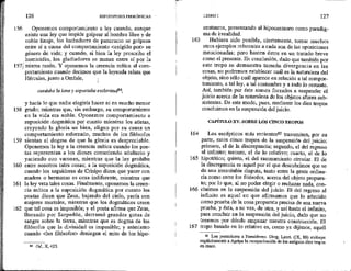 156
126 HIPOTIPOSIS PIRRÓNICAS
Oponemos comportamiento a ley cuando, aunque
existe una ley que impide golpear al hombre librey de
nobie linaje, los luchadores de paneracio se golpean
entre sí a causa del comportamiento <exigido por> su
género de vida; y cuando, si bien la ley proscribe el
homicidio, los gladiadores se matan entre sí por la
157¡ misma razón. Y oponemos la creencia mítica al com-
158
159
160
161
162
portarniento cuando decimos que la leyenda relata que
Hércules, junto a Omfale,
cardaba la lana y soportaba esclavitudS?,
y hacía lo que nadie elegiría hacer ni en mucho menor
grado; mientras que, sin embargo, su comportamiento
en la vida era noble, Oponemos comportamiento a
suposición dogmática por cuanto mientras los atletas,
creyendo la gloria un bien, eligen por su causa un
comportamiento esforzado, muchos de los filósofos
sientan el dogma de que la gloria es despreciable.
Oponemos la ley a la creencia mítica cuando los poe-
tas representan a los dioses cometiendo adulterio y
yaciendo con varones, mientras que la ley prohíbe
entre nosotros tales cosas; a la suposición dogmática,
cuando los seguidores de Crisipo dicen que yacer con
madres o hermanas es cosa indiferente, mientras que
la ley veta tales cosas, Finalmente, oponemos la creen-
cia mítica a la suposición dogmática por cuanto los
poetas dicen que Zeus, bajando del cielo, yacía con
mujeres mortales, mientras que los dogmáticos creen
que tal cosa es imposible; y el poeta afirma que Zeus,
llorando por Sarpedón, derramó grandes gotas de
sangre sobre la tierra, mientras que es dogma de los
filósofos que la divinidad es impasible; y asimismo
cuando <los filósofos> deniegan el mito de los hipo-
$ Od, X,423.
163
164
165
166
167
LIBRO I 127
centauros, presentando al hipocentauro como paradig-
ma de irrealidad.
Hubiera sido posible, ciertamente, tomar muchos
otros ejemplos referentes a cada una de las oposiciones
mencionadas; pero basten éstos en un tratado breye
como el presente. En conclusión, dado que también por
este tropo se demuestra tamaña divergencia en las
cosas, ho podremos establecer cuál es la naturaleza del
objeto, sino sólo cuál aparece en relación a tal compor-
tamiento, a tal ley, a tal costumbre y a todo lo restante.
Así, también por éste somos forzados a suspender el '
juicio acerca de la naturaleza de los objetos afuera sub-
sistentes. De este modo, pues, mediante los diez tropos
concluimos en la suspensión del juicio.
CAPÍTULO XV. SOBRE LOS CINCO TROPOS
Los escépticos más recientes$5 transmiten, por su
parte, estos cinco tropos de la suspensión del juicio:
primero, el de la discrepancia; segundo, el del regreso
al infinito; tercero, el de lo relativo; cuarto, el de lo
hipotético; quinto, el del razonamiento circular. El de
la discrepancia es aquel por el que descubrimos que se
da una irresoluble disputa, tanto entre la gente ordina-
ría como entre los filósofos, acerca del objeto propues-
to; por lo que, al no poder elegir o rechazar nada, con-
cluimos en la suspensión del juicio. Bl del regreso al
infinito es aquel en que afirmamos que lo aducido
como prueba de la cosa propuesta precisa de una nueva
prueba, y ésta, a sn vez, de otra, y así hasta el infinito,
para concluir en la suspensión del juicio, dado que no
tenemos por dónde empezar nuestra construcción. El
tropo basado en lo relativo es, como ya dijimos, aquél
$5 Los posteriores a Enesídemo. Diog. Laert. (IX, 88) atribuye
explícitamente a Agripa la reorganización de los antiguos diez tropos
en cinco.
 