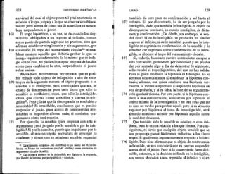 168
169
170
171
123 HIPOTIPOSIS PIRRÓNICAS
en virtud del cual el objeto poses tal y tal apariencia en
relación a lo que juzga y a lo que se observa simultánea-
mente, pero acerca de cómo sea de acuerdo a su natura-
leza, suspendemos el juicio.
El tropo hipotético, a su vez, se da cuando los dog-
máticos, obligados a un regreso al infinito, toman
como punto de partida algo que no prueban, sino que
afirman establecer simplemente y sin argumentos, por
concesión. El tropo del razonamiento circular? se esta-
blece cuando aquello que debería probar lo que se
indaga requiere confirmación de lo mismo que se inda-
ga; con lo cual, no pudiendo aceptar ninguna de las dos
cosas para establecer la otra, suspendemos el juicio
sobre ambas.
Ahora bien, mostraremos, brevemente, que es posi-
ble reducir todo objeto de indagación a uno de estos
tropos de la siguiente manera: el objeto propuesto o es
sensible o es inteligible; pero, como quiera que sea, es
objeto de discrepancia: pues unos dicen que sólo lo
sensible es verdadero; otros, que sólo lo inteligible;
otros, que ciertas cosas sensibles y ciertas inteli-
gibles*?. Pero ¿dirán que la discrepancia es resoluble o
irresoluble? Si irresofuble, concluimos que es preciso
suspender el juicio, pues acerca de controversias ¡rre-
solubles es imposible afirmar nada; sí resoluble, pre-
guntamos cómo será resuelta.
Por ejemplo, lo sensible (para empezar con ello el
argumento) ¿será juzgado por lo sensible o por lo inte-
ligible? Si por lo sensible, puesto que inquirimos por lo
sensible, el mismo objeto necesitará de otro que lo
confirme; y si este otro es asimismo sensible, requerirá
36 La expesión «dislelo» (0 diállelos) es ya usado por Aristóte-
les en su forma sín sustantivar (éx / di' allelon) como sinónimo de
argumento circular (AykiG1).
3? La primera postura es la defendida por Epicuro; la segunda,
por Platón; la tercera, por peripatéticos y estoicos.
172
173
174
175
y76
LIBRO 1 129
también de otro para su confirmación y así hasta el
infinito. Si, por el contrario, ha de ser juzgado por lo
inteligible, dado que también lo inteligible es objeto de
discrepancia, precisará, en cuanto inteligible, de dicta-
men y confirmación. ¿De dónde, sin embargo, le ven-
drá ésta? Si de lo inteligible, se producirá un similar
regreso al infinito; si de lo sensible, puesto que lo inte-
ligible se esgrimía en confirmación de lo sensible y lo
sensible <se esgrime> como confirmación de lo inteli-
gible, se abocará al tropo del razonamiento circular.
Si, todavía, buscando nuestro contradictor escapar a
esta conclusión, pretendiera por concesión y sin prueba
dar por sentado algo a fin de demostrar lo siguiente,
sobrevendrá el tropo hipotético, del que no bay salida.
Pues si quien establece la hipótesis es fidedigno, no lo
seremos nosotros menos al establecer la hipótesis con-
traria; además, aun quien establece una hipótesis ver-
dadera, la vuelve sospechosa al suponerla hipótesis en
vez de probarla; y sí es falsa, la base de su argumenta-
ción quedará viciada. Por otra parte, si Ja hipótesis con-
duce a una demostración, admitamos por hipótesis el
objeto mismo de la investigación y no otra cosa que no
es sino un medio para probar aquél; pero si es absurdo
suponer por hipótesis el tema de investigación, será
absurdo asimismo admitir por hipótesis aquello sobre
lo cual éste descansa.
Que también todo lo sensible es relativo es cosa evi-
dente, pues lo es con relación a los que sienten, Por con-
siguiente, es obvio que cualquier objeto sensible que se
nos proponga puede fácilmente reducirse a los cinco
tropos, E igualmente argumentaremos respecto a lo inte-
ligible. Pues si se afirmase que es objeto de controversia
indicimible, se nos concederá que es preciso suspender
acerca de él el juicio. Pero si la controversia fuera diri-
mible, entonces, si la decisión se funda en lo inteligible,
nos vemos abocados a una regresión al infinito; y si en
 