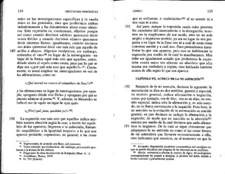 139
190
134 HIPOTIPOSIS PIRRÓNICAS
más» en las investigaciones específicas y la «nada
más» en las generales, sino que proferimos ambas
indistintamente y las discutiremos ahora como idénti-
cas. Esta expresión es, ciertamente, elíptica: porque
así como cuando decimos «doble» queremos decir
«casa doble» y cuando decimos «llano» queremos
decir «terreno llano», igualmente, cuando decimos
«no más» queremos decir «no más esto que aquello de
arriba a abajo». Algunos escépticos, sin embargo,
entienden el «no»% en Iugar de la interrogación —en
lugar de la forma «qué más esto que aquello», enten-
«diendo ahora el «qué» como causa, para que lo que se
diga sea «¿por qué más esto que aquello?»-97, Cierta-
mente, es usual emplear las interrogaciones en vez de
las afirmaciones, como en:
«¿Qué mortal no conoce al compañero de Zeus?»9
y las afirmaciones en lugar de interrogaciones, por ejem-
plo, «pregunto dónde vive Dión» y «pregunto por qué es
preciso admirar al poeta», Y, además, en Menandro se
halla el uso de «qué» en lugar de «por qué»:
«¿[Por] qué, pues, quedaba yo ?»100,
La expresión «no mmás esto que aquello» indica tam-
bién nuestra afección según la cual, a través del equili-
brio de los opuestos, llegamos a la indecisión, llaman-
do «equilibrio» a la igualdad respecto a lo que nos
aparece probable; «opuestos», en general, a las cosas
% - Suprimiendo, de acuerdo con Bwy, to4 pysmatos.
2 Texto corrupto que traducimos, sin embargo, procurando ajus-
tamnos a la lectura de los códices,
2 Fragmento de obra desconocida de Rurípides (Herc. fr. 1).
29 Aristófanes, Ranas, 1008.
100 Fr. 791 (Koerte).
191
192
193
LIBRO I 135
que se enfrentan; e «indecisión»1%! al na asentir ni a
una cosa mi a otra.
Así pues, aunque la expresión «nada más» presente
los caracteres del asentimiento o la denegación, noso-
tros no la empleamos de ese modo, sino en un más
amplio e impreciso sentido, ya sea en lugar de una pre-
gunta o en lugar de la frase «no sé a cuál de estas cosas
conviene asentir y a cuál no», Pues pretendemos mani-
festar lo que nos aparece, pero nos es indiferente la
expresión por medio de la cual lo manifestamos. Mas
debe ser igualmente notado que proferimos la expre-
sión «nada más» sin afirmar en absoluto que ella
misma sea verdadera y segura, sino hablando también
acerca de eila según lo que nos aparece.
CAPÍTULO XX. ACERCA DE LA NO ASERCIÓNI02
Respecto de la no aserción, decimos lo siguiente: la
aseveración se dice en dos sentidos, general y especial;
en sentido general, indica afirmación o negación,
como, por ejemplo, «es de día», «no es de día»; en sen-
tido especial, indica sólo la afirmación y, en este senti-
do, no se llama aseveración a la negación. Pues bien, la
no aserción es la evitación de la aseveración en sentido
general, en que decimos se incluye la afirmación y la
negación; de modo que no aserción es la afección!03
nuestra por medio de la cual decimos que nada afirma-
mos ni negamos. De lo cual se sigue claramente que
adoptamos la no aserción no como si las cosas fuesen
de tal naturaleza que llevaran necesariamente a ella,
sino indicando que nosotros, en el momento en que la
0 Arrepsta: disposición ecuánime característica del escéptico en
que no puede decidirse por ninguna de las alternativas en conflicto,
102 Afasía: «renuncia a afirmar la certeza de algo». El neologismo
correspondiente ha pasado a designar la pérdida del habla debida a
lesión cerebral o perturbación mental.
 