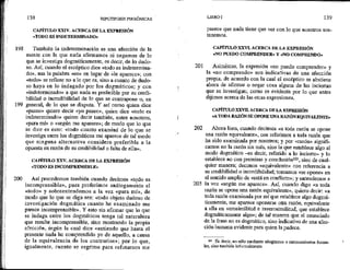 193
199
138 HIPOTIPOSIS PIRRÓNICAS |
CAPÍTULO XXIV. ACERCA DE LA EXPRESIÓN
«TODO ES INDETERMINADO»
También la indeterminación es una afección de la
mente con la que nada afirmamos ni negamos de lo
que se investiga dogmáticamente, es decir, de lo dudo-
so. Así, cuando el escéptico dice «todo es indetermina-
do», usa la palabra «es» en lugar de «le aparece»; con
«todo» se refiere no a lo que €s, sino a cuanto de dudo-
so haya en lo indagado por los dogmáticos; y con
«Indeterminado» a que nada es preferible por su credi-
bilidad o ineredibilidad de lo que se contrapone o, en
general, de lo que se disputa. Y así como quien dice
«paseo» quiere decir «yo paseo», quien dice «todo es
indeterminado» quiere decir también, entre nosotros,
«para mí» o «según me aparece»; de modo que lo que
se dice es esto: «todo cuanto examiné de lo que se
investiga entre los dogmáticos me aparece de tal modo
que ninguna alternativa considero preferible a la
opuesta en razón de su credibilidad o falta de ella»,
CAPÍTULO XXV. ACERCA DE LA EXPRESIÓN
«TODO ES INCOMPRENSIBLE»
Así procedemos también cuando decimos «todo es
incomprensible», pues proferimos análogamente el
«todo» y sobreentendemos a la yez «para mí», de:
modo que lo que se diga sea: «todo objeto dudoso de
investigación dogmática cuanto he examinado me
parece incomprensible». Y esto sia afirmar que lo que
se indaga entre los dogmáticos tenga tal naturaleza
que resulte incomprensible, sino mostrando la propia
afección, según la cual dice «entiendo que hasta el
presente nada he comprendido yo de aquello, a causa
de la equivalencia de los contrarios»; por lo que,
igualmente, cuanto se esgrime para refutarnos me
201
202
203
LIBRO I 139
parece que nada tiene que ver con lo que nosotros sos-
tenemos,
CAPÍTULO XXVL ACERCA DE LA EXPRESIÓN
«NO PUEDO COMPRENDER» Y «NO COMPRENDO»
Asimismo, la expresión «no puedo comprender» y
la «no comprendo» son indicativas de una afección
propia, de acuerdo con la cual el escéptico se abstiene
ahora de afimar o negar cosa alguna de las inciertas
que se investigan; como es evidente por lo que antes
dijimos acerca de las otras expresiones,
CAPÍTULO XXVH. ACERCA DE LA EXPRESIÓN
«A TODA RAZÓN SE OPONE UNA RAZÓN EQUIVALENTE»
Ahora bien, cuando decimos «a toda razón se opone
una razón equivalente», nos referimos a toda razón que
ha sido examinada por nosotros; y por «razón» signifi-
camos no la razón sin más, sino la que establece algo al
modo dogmático —es decir, referido a lo incierto— y lo
establece no con premisas y conclusión!9, sino de cual-
quier manera; decimos «equivalente» con referencia a
su credibilidad o incredibilidad; tomamos «se opone» en
el sentido amplio de «está en conflicto»; y entendemos a
la vez «según me aparece». Así, cuando digo «a toda
razón se opone una razón equivalente», quiero decir: «a
toda razón examinada por mí que establece algo dogmá-
tícamente, me aparece oponerse otra razón, equivalente
a ella en verosimilitud e inverosimilitud, que establece
dogmáticamente algo»; de tal manera que el enunciado
de la frase no es dogmático, sino indicativo de una afec-
ción humana evidente para quien la padece.
107 Es decir, 1o sólo mediante silogismos o razonamientos forma-
les, sino también informalmente.
 