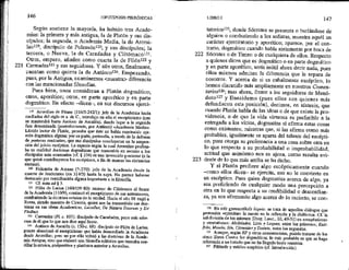 221
146 HIPOTIPOS)S PIRRÓNICAS *
Según sostiene Ja mayoría, ha habido tres Acade-
mias: la primera y más antigua, la de Platón y sus dis-
cípulos; la segunda, o Academia Media, la de Arcesi-
lao119, discípulo de Polemón!2, y sus discípulos; la
tercera, o Nueva, la de Carnéades y Clitómaco!?!,
Otros, empero, añaden como cuarta la de Filón!22 y
Carmadas!23 y sus seguidores. Y aún otros, finalmente,
cuentan como quinta la de Antíoco! Empezando,
pues, por la Antigua, examinemos <nuestra> diferencia
con las mencionadas filosofías.
Pues bien, unos consideran a Platón dogmático;
otros, aporético; otros, en parte aporético y en parte
dogmático. En efecto —dicen—, en sus discursos ejerci- *
t19 Arcesilao de Pitane (316/5-242/1): jefe de la Academia hacia
mediados del siglo m a. de C., introdujo en ella el escepticismo (que
se mantendrá hasta Antíoco de Ascalón), dando lugar a la segunda
fase denominada (posteriormente, por Antioco) «Academia Media».
Lúcido lector de Platón, pensaba que éste no había mantenido opi-
nión dogmática alguna; por su parte, pretendía, a través de la defensa
de posturas contrarias, que sus discípulos concheyeran en la suspen-
sión del juicio escéptica. La especie según la cual Arcesilao profesa-
ba en realidad doctrinas dogmáticas que transmitía en secreto a los
discípulos más avanzados (cf. $ 234) es una invención posterior (a la
que quizá contribuyeron dos escépticos, a fin de marcar las distancias
mutuas).
129 Polemón de Atenas (?-270): jefe de la Academia desde la
muerte de Jenócrates (en 314/3) hasta la suya, No parece haberse
destacado por contribución alguna importante a la filosofía,
21 Cf, nota ad 8 3.
122 Filón de Larisa (160/150-80): sucesor de Clitómaco al frente
de la Academia (11079), continuó el escepticismo de sus antecesores,
combatiendo la doctrina estoica de la verdad, Hacia el año 88 viajó a
Roma, siendo maestro de Cicerón, quien nos ha transmitido sus doc-
ttinas en sus obras Ácademicus, Lucullus, De Natura Deorum y De
Finibus,
123 Carmadas (FL e. 107): discípulo de Carnéades, poco más sabe-
mos de él que lo que nos dice aquí Sexto.
ls Antíoco de Ascalón (e. 130-<. 68): discípulo de Filón de Larisa,
pronto abandonó el escepticismo que habia desarrollado la Academia
desde Arcesilao; pero no por ello volvió a las doctrinas de la Acade-
mia Antigua, sino que elaboró una filosofía ecléctica que buscaba con-
ciltar la estoica, perípatética y platónica anterior a Arcesilao.
222
223
LIBRO 1 147
tatorios!25, donde Sócrates se presenta o burlándose de
alguien o combatiendo a los sofistas, muestra aquél un
carácter ejercitatorio y aporético; aparece, por el con-
trario, dogmático cuando habla seriamente por boca de
Sócrates o de Timeo o de cualquiera de ellos. Respecto
a quienes dicen que es dogmático o en parte dogmático
y en parte aporético, sería inútil ahora decir nada, pues
ellos mismos admiten la diferencia que le separa de
nosotros. Y acerca de si es cabalmente escéptico, lo
hemos discutido más ampliamente en nuestros Comen-
larios126, mas ahora, frente a los seguidores de Menó-
doto!?? y Enesidemo (pues ellos son quienes más
defendieron esta posición), decimos, en síntesis, que
cuando Platón habla de las ideas o de que existe la pro-
videncia, o de que la vida virtuosa es preferible a la
entregada a los vicios, dogmatiza si afirma estas cosas
como existentes; mnientras que, si las afirma como más
probables, igualmente se aparta del talante del escépti-
co, pues otorga su preferencia a una cosa sobre otra en
lo que respecta a su probabilidad o improbabilidad,
actitud que asimismo nos es ajena, como resulta evi»
dente de lo que más arriba se ha dicho.
Y si Platón profiere algo escépticamente cuando
como ellos dicen— se ejercita, eso no le convierte en
un escéptico. Pues quien dogmatiza acerca de algo, ya
sea prefiriendo de cualquier modo una percepción a
_ Otra en lo que respecta a su credibilidad o desconfian-
za, ya sea afirmando algo acerca de lo incierto, se con-
25 En sols gynnastikoís lógois: se trata de aquellos diálogos que
pretenden «ejercitar» la mente en la reflexión y la dialéctica. CE la
subdivisión de los mismos (Diog. Laert., HT, 49-51) en «mayéuticos»
y «tentativos»: Alcibíades, Lisis. y Laques, entre los primeros; Enti-
frón, Menón, lón, Córmides y Teefeto, entre los segundos.
Us Aunque, según EP y otros comentaristas, podría tratarse de los
cinco libros Contra los dognúíticos, lo más probable es que se haga
referencia a un tratado que no ha llegado basta nosotros.
127 Filósofo y médico empírico (cf. Introducción).
 