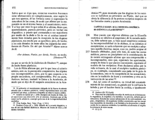 234
235
152 HIPOTIPOSIS PIRRÓNICAS
Salvo que se diga que, mientras nosotros hacemos
estas afirmaciones no categóricamente, sino según lo
que nos aparece, él las formula como si expresasen la
naturaleza de las cosas, de modo que afirma que la sus-
pensión es en sí misma buena y el asentimiento, malo.
Y si hay que creer lo que sobre él se afirma, dicen que,
aparentemente, parecía pirrónico, pero en verdad era
dogmático; y puesto que contrastaba'a sus seguidores
por medio de la duda a fin de ver si estaban natural-
mente bien dotados para la recepción de los dogmas
platónicos, era tenido por un aporético; pero, de hecho,
a los más dotados de entre ellos les impartía las ense-
ñanzas de Platón. De ahí que Aristónl3 dijese acerca
de él:
«Por delante, Platón; por detrás, Pirrón; en medio,
[Diodoro»!38,
ya que se servía de la dialéctica de Diodora!?%, aunque
de hecho fuese platónico,
Los de Filón afirman que, por lo que hace al criterio
estoico, esto es, la percepción comprensiva, los objetos
son incomprensibles; pero, por lo que respecta a su
propia naturaleza, son comprensibles. Por su parte,
Antíoco, incluso, trasladó la Estoa a la Academia, de
modo que se dijo de él «imparte estoicismo en la Áca-
136 To pithanón: el escepticismo mitigado de la Nueva Academia
admitía que, a efectos prácticos, ciertas representaciones son más
probables que otras, y podemos otorgarles un relativo mayor crédito.
57 Aristón de Quíos (11. e. 250): discípulo de Zenón de Citio, dio
al estoicismo una dirección afín al cinismo, Sostenía que el fin
moral era la adiaforía, concepto próximo al de la imperturbabilidad
escéptica.
133 (Von Amím, Stoic. Veter. Frag., 1,344.)
% Diodoro Crono (f1. c. 300): filósofo de la escuela Megárica, y
uno de sus más hábiles dialécticos. Maestro de Zenón de Citio y del
mismo Arscesilao.
236
237
238
LIBRO I 153
demia»!40, pues mostraba que los dogmas de los estoi-
cos se hallaban ya presentes en Platón, Así que es
obvia la diferencia de la postura escéptica respecto de
las llamadas cuarta y quinta Academias.
CAPÍTULO XXXIV. SILA MEDICINA EMPÍRICA
ES IDÉNTICA A LA ESCEPSIS!4l
Mas puesto que algunos afirman que la filosofía
escéptica es idéntica al empirismo de la escuela médi-
ca, debe saberse que, si bien aquel empirismo sostiene
la incomprensibilidad de lo dudoso, ni es idéntico al
escepticismo, ni sería coherente que un escéptico adop-
tara aquella doctrina; mejor, creo yo, podría aceptar el
llamado «Método», pues sólo éste, de entre las sectas
médicas, parece no precipitarse en la consideración de
lo oscuro arriesgando afirmar que sea comprensible o
incomprensible, sino que, siguiendo las apariencias,
acepta de éstas lo que parece conveniente, siguiendo el
modelo de los escépticos. Pues decíamos antes que la
vida ordinaria, de la cual el escéptico también partici-
pa, es cuádruple, consistiendo una parte en la guía de
la naturaleza, otra en la compulsión de las sensaciones,
otra en la tradición de leyes y costumbres y otra en la
instrucción de las artes142,
Así, tal como el escéptico, en virtud del constreñi-
miento de las sensaciones, es guiado por la sed hacia la
bebida y por el hambre hacia la comida, e igualmente
140 Antíoco (Fr. 55, Luck).
M1 Tres eran las principales escuelas de medicina en el helenismo:
la dogmática, la empírica y la metódica. La primera, influida por el
estoicismo, buscaba las causas subyacentes de las enfermedades; era,
pues, «dogmática». El empirismo médico consideraba que las causas
eran imposibles de descubrir, y se limitaba a la observación y clasifi-
cación de-Jos síntomas evidentes. La metódica ni afirmaba ni negaba
la existencia de tales causas,
12 Cf 523,
 