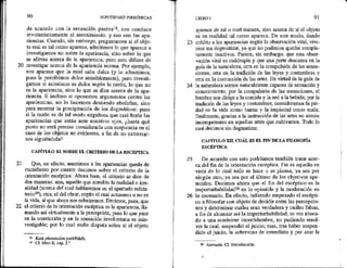 20
21
22
90 HIPOTIPOSIS PIRRÓNICAS *
de acuerdo con la sensación pasival8, nos conduce
involuntariamente al asentimiento: y eso son las apa-
riencias. Cuando, sin embargo, preguntamos si el obje-
to real es tal como aparece, admitimos lo que aparece e
investigamos no sobre la apariencia, sino sobre lo que
se afirma acerca de la apariencia; pero esto difiere de
investigar acerca de la apariencia misma. Por ejemplo,
nos aparece que la miel sabe dulce (y lo admitimos,
pues la percibimos dulce sensiblemente), pero investi-
gamos si asimismo es dulce según la razón, lo que no
es la apariencia, sino lo que se dice acerca de la apa-
riencia. E incluso si oponemos argumentos contra las
apariencias, no lo hacemos deseando abolirlas, sino
para mostrar la precipitación de los dogmmáticos: pues
si la razón es de tal modo engañosa que casi burla las
apariencias que están ante nuestros ojos, ¿hasta qué
punto no será preciso considerarla con suspicacia en el
caso de los objetos no evidentes, a fin de no extrayiar-
nos siguiéndola?
CAPÍTULO XL SOBRE EL CRITERIO DE LA ESCÉPTICA
Que, en efecto, asentimos a las apariencias queda de
manifiesto por cuanto decimos sobre el criterio de la
orientación escéptica. Ahora bien, el criterio se dice de
dos maneras: una, aquello que acredita la realidad o irre-
alidad (acerca del cual hablaremos en el apartado refuta-
torio19); otra, el del obrar, según el cual actuamos o no en
la vida, al que ahora nos referiremos. Decimos, pues, que
el criterio de la orientación escéptica es la apariencia, lla-
mando así virtualmente a la percepción, pues lo que yace
en la convicción y en la sensación involuntaria es inin-
vestigable; por lo cual nadie disputa sobre si el objeto
18 Kata phantastan patheikén.
1 CE libro ll, cap, 3.2
23
25
LIBRO 1 91
aparece de tal o cual manera, sino acerca de si el objeto
es en realidad tal como aparece. De este modo, dando
crédito a las apariencias según la observación vital, vivi-
mos sin dogmatizar, ya que no podemos quedar comple-
tamente inactivos. Parece, sin embargo, que esta obser-
vación vital es cuádruple y que una parte descansa en la
guía de la naturaleza, otra en la compulsión de las sensa-
ciones, otra en la tradición de las leyes y costumbres y
otra en la instrucción de las artes. En virtud de la guía de
la naturaleza somos naturalmente capaces de sensación y
conocimiento; por la compulsión de las sensaciones, el
hambre nos dirige a la comida y la sed a la bebida; por la
tradición de las leyes y costumbres, consideramos la pie-
dad en la vida como buena y la impiedad como mala;
finalmente, gracias a la instrucción de las artes no somos
incompetentes en aquellas artes que cultivamos. Todo lo
cual decimos sin dogmatizar,
CAPÍTULO XIX. CUÁL ES EL FIN DELA FILOSOFÍA
ESCÉPTICA
De acuerdo con esto podríamos también tratar acer-
ca del fin de la orientación escéptica. Fin es aquello en
vista de lo cual todo se hace o se piensa, ya sea por
ningún otro, ya sea por el último de los objetivos ape-
tecidos. Decimos ahora que el fin del escéptico'es la
imperturbabilidad? en lo opinable y la moderación en
26 lo necesario. En efecto, habiendo empezado el escépti-
co a filosofar con objeto de decidir entre las percepcio-
nes y determinar cuáles eran verdadera y cuáles falsas,
a fin de alcanzar así la imperturbabilidad, se vio aboca-
do a una ecuánime incertidumbre, no pudiendo resol-
ver la cual, suspendió el juicio; mas, tras haber suspen-
dido el juicio, le sobrevino de inmediato y por azar la
22 Ataraxía. Cf. Introducción.
 