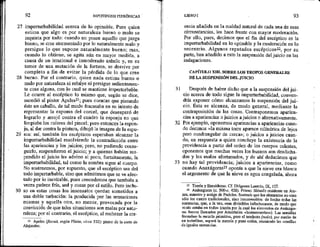 27
28
29
30
92 HIPOTIPOS]S PIRRÓNICAS *
imperturbabilidad acerca de lo opinable. Pues quien
estima que algo es por naturaleza bueno o malo se
inquieta por todo: cuando no poses aquello que juzga
bueno, se cree atormentado por lo naturalmente malo y
persigue lo que supone naturalmente bueno; mas,
cuando lo obtiene, se agita aún en mayor medida, a
causa de un irracional e inmoderado anhelo y, en su
temor de una mutación de la fortuna, se desviye por
completo a fin de evitar la pérdida de lo que cree
bueno. Por el contrario, quien nada estima bueno o
malo por naturaleza ni rehúye ni persigue ardientemen-
te cosa alguna, con lo cual se mantiene imperturbable,
Le ocurre al escéptico lo mismo que, según se dice,
sucedió al pintor Apeles?l; pues cuentan que pintando
éste un caballo, de tal modo fracasaba en su intento de
representar la espuma del corcel, que desesperó de
lograrlo y arrojó contra el cuadro la esponja en que
limpiaba los colores del pincel; pero entonces la espon-
ja, al dar contra la pintura, dibujó la imagen de la espu-
ma: así, también los escépticos esperaban alcanzar la
imperturbabilidad resolviendo la contradicción entre
las apariencias y los juicios; pero, no pudiendo conse-
guirlo, suspendieron el juicio; y a quienes habían sus-
pendido el juicio les advino al poco, fortuitamente, la
imperturbabilidad, tal como la sombra sigue al cuerpo.
No sostenemos, por supuesto, que el escéptico sea del
todo imperturbable, sino que admitimos que se ve afec-
tado por lo inevitable, pues concedemos que también a
veces padece frío, sed y cosas por el estilo. Pero inclu-
so en estas cosas los insensatos quedan sometidos a
una doble turbación: la producida por las sensaciones
mismas y aquella otra, no menor, provocada por la
convicción de que tales situaciones son malas por natu-
raleza; por el contrario, el escéptico, al rechazar la cre-
21 Apeles (floruit, según Plinio, circa 332): pintor de la corte de
Alejandro.
31
32
33
LIBROI . 93
encia añadida en la maldad natural de cada una de esas
circunstancias, les hace frente con mayor moderación,
Por ello, pues, decimos que el fin del escéptico es la
imperturbabilidad en lo opinable y la moderación en lo
necesario. Algunos reputados escépticos2, por su
parte, han añadido a esto la suspensión del juicio en las
indagaciones.
CAPÍTULO XII. SOBRE LOS TROPOS GENERALES
DE LA SUSPENSIÓN DEL JUICIO
Después de haber dicho que a la suspensión del jui-
cio acerca de todo sigue la imperturbabilidad, conven-
dtía exponer cómo alcanzamos la suspensión del jui-
cio. Esta se alcanza, de modo general, mediante la
contraposición de las cosas. Contraponemos aparien-
cias a apariencias o juicios a juicios o alternativamente.
Por ejemplo, oponemos apariencias a apariencias cuan-
do decimos «la misma torre aparece cilíndrica de lejos
pero cuadrangular de cerca»; o juicios a juicios cuan-
do, en respuesta a quien concluye la existencia de la
providencia a partir del orden de los cuerpos celestes,
oponemos que muchas veces los buenos son desdicha-
dos y los malos afortunados, y de ahí deducimos que
no hay tal providencia, juicios a apariencias, como
cuando Anaxágoras23 oponía a que la nieve era blanca
el argumento de que la nieve es agua congelada, ahora
2 Timón y Enesiderno. Cf. Diógenes Laercio, IX, 107,
23 Anáxagoras (c. 500-c. 428). Primer filósofo residente en Ate-
nas, tnaestro y amigo de Pericles. Sostenía que los elementos no eran
sólo los cuatro tradicionales, sino innumerables: de hecho todas las
sustancias, que, a la vez, eran divisibles infinitamente, de modo que
«todo estaba en todo» (razón por la cual los elementos de Anáxago-
ras fueron llamados por Aristóteles «homeomerías»). Las semillas
formaban la mezcla primitiva, pero el intelecto (noús), por medio de
un torbellino, separó la mezcla y puso orden, reuniendo las semillas
de iguales sustancias, .
 