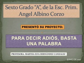 Sexto Grado “A”, de la Esc. Prim.  Angel Albino Corzo PRESENTÓ SU PROYECTO: PARA DECIR ADIÓS, BASTA UNA PALABRA PROFESORA: MARTHA ELVA HERNÁNDEZ CANIZALEZ JUNIO DE 2010 