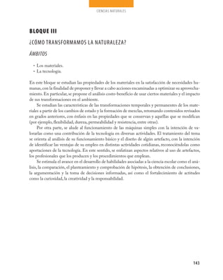 ciencias naturales




BLOQUE III
¿CÓmO TRaNsFORmamOs la NaTURalEza?
ÁMBITOS
  • Los materiales.
  • La tecnología.


En este bloque se estudian las propiedades de los materiales en la satisfacción de necesidades hu-
manas, con la finalidad de proponer y llevar a cabo acciones encaminadas a optimizar su aprovecha-
miento. En particular, se propone el análisis costo-beneficio de usar ciertos materiales y el impacto
de sus transformaciones en el ambiente.
      Se estudian las características de las transformaciones temporales y permanentes de los mate-
riales a partir de los cambios de estado y la formación de mezclas, retomando contenidos revisados
en grados anteriores, con énfasis en las propiedades que se conservan y aquéllas que se modifican
(por ejemplo, flexibilidad, dureza, permeabilidad y resistencia, entre otras).
      Por otra parte, se alude al funcionamiento de las máquinas simples con la intención de va-
lorarlas como una contribución de la tecnología en diversas actividades. El tratamiento del tema
se orienta al análisis de su funcionamiento básico y el diseño de algún artefacto, con la intención
de identificar las ventajas de su empleo en distintas actividades cotidianas, reconociéndolas como
aportaciones de la tecnología. En este sentido, se enfatizan aspectos relativos al uso de artefactos,
los profesionales que los producen y los procedimientos que emplean.
      Se estimula el avance en el desarrollo de habilidades asociadas a la ciencia escolar como el aná-
lisis, la comparación, el planteamiento y comprobación de hipótesis, la obtención de conclusiones,
la argumentación y la toma de decisiones informadas, así como el fortalecimiento de actitudes
como la curiosidad, la creatividad y la responsabilidad.




                                                                                                  143
 