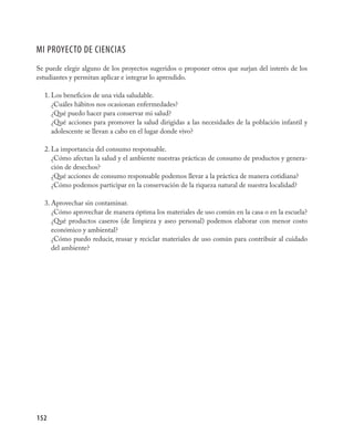 mI pROYECTO DE CIENCIas
Se puede elegir alguno de los proyectos sugeridos o proponer otros que surjan del interés de los
estudiantes y permitan aplicar e integrar lo aprendido.

  1. Los beneficios de una vida saludable.
     ¿Cuáles hábitos nos ocasionan enfermedades?
     ¿Qué puedo hacer para conservar mi salud?
     ¿Qué acciones para promover la salud dirigidas a las necesidades de la población infantil y
     adolescente se llevan a cabo en el lugar donde vivo?

  2. La importancia del consumo responsable.
     ¿Cómo afectan la salud y el ambiente nuestras prácticas de consumo de productos y genera-
     ción de desechos?
     ¿Qué acciones de consumo responsable podemos llevar a la práctica de manera cotidiana?
     ¿Cómo podemos participar en la conservación de la riqueza natural de nuestra localidad?

  3. Aprovechar sin contaminar.
     ¿Cómo aprovechar de manera óptima los materiales de uso común en la casa o en la escuela?
     ¿Qué productos caseros (de limpieza y aseo personal) podemos elaborar con menor costo
     económico y ambiental?
     ¿Cómo puedo reducir, reusar y reciclar materiales de uso común para contribuir al cuidado
     del ambiente?




152
 