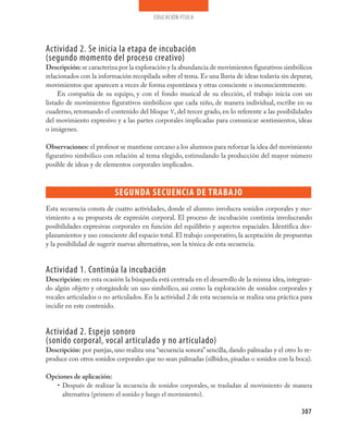 educación física




Actividad 2. Se inicia la etapa de incubación
(segundo momento del proceso creativo)
Descripción: se caracteriza por la exploración y la abundancia de movimientos figurativos simbólicos
relacionados con la información recopilada sobre el tema. Es una lluvia de ideas todavía sin depurar,
movimientos que aparecen a veces de forma espontánea y otras consciente o inconscientemente.
     En compañía de su equipo, y con el fondo musical de su elección, el trabajo inicia con un
listado de movimientos figurativos simbólicos que cada niño, de manera individual, escribe en su
cuaderno, retomando el contenido del bloque V, del tercer grado, en lo referente a las posibilidades
del movimiento expresivo y a las partes corporales implicadas para comunicar sentimientos, ideas
o imágenes.

Observaciones: el profesor se mantiene cercano a los alumnos para reforzar la idea del movimiento
figurativo simbólico con relación al tema elegido, estimulando la producción del mayor número
posible de ideas y de elementos corporales implicados.



                          SEGUNda SECUENCIa dE TraBa jo
Esta secuencia consta de cuatro actividades, donde el alumno involucra sonidos corporales y mo-
vimiento a su propuesta de expresión corporal. El proceso de incubación continúa involucrando
posibilidades expresivas corporales en función del equilibrio y aspectos espaciales. Identifica des-
plazamientos y uso consciente del espacio total. El trabajo cooperativo, la aceptación de propuestas
y la posibilidad de sugerir nuevas alternativas, son la tónica de esta secuencia.


Actividad 1. Continúa la incubación
Descripción: en esta ocasión la búsqueda está centrada en el desarrollo de la misma idea, integran-
do algún objeto y otorgándole un uso simbólico, así como la exploración de sonidos corporales y
vocales articulados o no articulados. En la actividad 2 de esta secuencia se realiza una práctica para
incidir en este contenido.


Actividad 2. Espejo sonoro
(sonido corporal, vocal articulado y no articulado)
Descripción: por parejas, uno realiza una “secuencia sonora” sencilla, dando palmadas y el otro lo re-
produce con otros sonidos corporales que no sean palmadas (silbidos, pisadas o sonidos con la boca).

Opciones de aplicación:
   • Después de realizar la secuencia de sonidos corporales, se trasladan al movimiento de manera
     alternativa (primero el sonido y luego el movimiento).

                                                                                                  307
 
