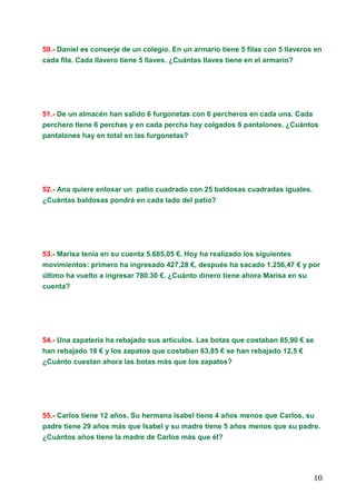 10
50.- Daniel es conserje de un colegio. En un armario tiene 5 filas con 5 llaveros en
cada fila. Cada llavero tiene 5 llaves. ¿Cuántas llaves tiene en el armario?
51.- De un almacén han salido 6 furgonetas con 6 percheros en cada una. Cada
perchero tiene 6 perchas y en cada percha hay colgados 6 pantalones. ¿Cuántos
pantalones hay en total en las furgonetas?
52.- Ana quiere enlosar un patio cuadrado con 25 baldosas cuadradas iguales.
¿Cuántas baldosas pondrá en cada lado del patio?
53.- Marisa tenía en su cuenta 5.685,05 €. Hoy ha realizado los siguientes
movimientos: primero ha ingresado 427,28 €, después ha sacado 1.256,47 € y por
último ha vuelto a ingresar 780.30 €. ¿Cuánto dinero tiene ahora Marisa en su
cuenta?
54.- Una zapatería ha rebajado sus artículos. Las botas que costaban 85,90 € se
han rebajado 18 € y los zapatos que costaban 63,85 € se han rebajado 12,5 €
¿Cuánto cuestan ahora las botas más que los zapatos?
55.- Carlos tiene 12 años. Su hermana Isabel tiene 4 años menos que Carlos, su
padre tiene 29 años más que Isabel y su madre tiene 5 años menos que su padre.
¿Cuántos años tiene la madre de Carlos más que él?
 