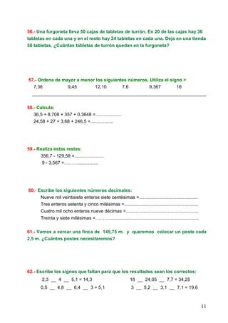 11
56.- Una furgoneta lleva 50 cajas de tabletas de turrón. En 20 de las cajas hay 36
tabletas en cada una y en el resto hay 24 tabletas en cada una. Deja en una tienda
50 tabletas. ¿Cuántas tabletas de turrón quedan en la furgoneta?
57.- Ordena de mayor a menor los siguientes números. Utiliza el signo >
7,36 9,45 12,10 7,6 9,367 16
____________________________________________________________________
58.- Calcula:
36,5 + 8,708 + 357 + 0,3648 =....................
24,58 + 27 + 3,68 + 246,5 =..................
59.- Realiza estas restas:
356,7 - 129,58 =.......................
9 - 3,567 =………................
60.- Escribe los siguientes números decimales:
Nueve mil veintisiete enteros siete centésimas =..............................................
Tres enteros setenta y cinco milésimas =..........................................................
Cuatro mil ocho enteros nueve décimas =.........................................................
Treinta y siete milésimas =………......................................................................
61.- Vamos a cercar una finca de 145,75 m. y queremos colocar un poste cada
2,5 m. ¿Cuántos postes necesitaremos?
62.- Escribe los signos que faltan para que los resultados sean los correctos:
2,3 __ 4 __ 5,1 = 14,3 18 __ 24,05 __ 7,7 = 34,25
0,5 __ 4,8 __ 6,4 __ 3 = 5,1 3 __ 5,2 __ 3,1 __ 7,1 = 19,6
 