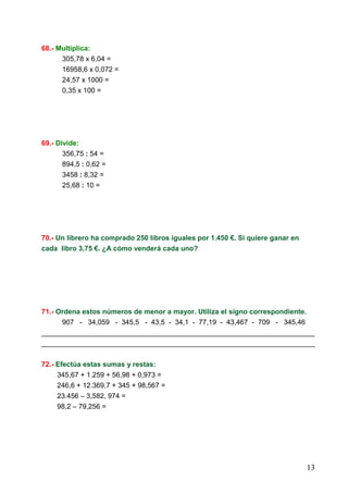 13
68.- Multiplica:
305,78 x 6,04 =
16958,6 x 0,072 =
24,57 x 1000 =
0,35 x 100 =
69.- Divide:
356,75 : 54 =
894,5 : 0,62 =
3458 : 8,32 =
25,68 : 10 =
70.- Un librero ha comprado 250 libros iguales por 1.450 €. Si quiere ganar en
cada libro 3,75 €. ¿A cómo venderá cada uno?
71.- Ordena estos números de menor a mayor. Utiliza el signo correspondiente.
907 - 34,059 - 345,5 - 43,5 - 34,1 - 77,19 - 43,467 - 709 - 345,46
______________________________________________________________________
______________________________________________________________________
72.- Efectúa estas sumas y restas:
345,67 + 1.259 + 56,98 + 0,973 =
246,6 + 12.369,7 + 345 + 98,567 =
23.456 – 3,582, 974 =
98,2 – 79,256 =
 