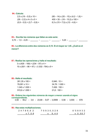 16
84.- Calcula:
2,5 x (19 – 0,5) x 10 = (80 – 14) x (35 – 15) x (4,2 – 1,8) =
(26 – 2,2) x 4 x 3 x 5 = 400 + 35 – (18 – 15,2) x 100 =
(0,9 – 0,5) + (3,7 – 0,9) = 6,3 x (15 + 7,5) x (12 – 4,6) =
85.- Escribe los números que faltan es esta serie:
0,75 - 1,5 - 2,25 - _______ - _______ - _______ - 5,25 - _______ - ________
86.- La diferencia entre dos números es 0,15. Si el mayor es 1,45. ¿Cuál es el
menor?
87.- Realiza las operaciones y halla el resultado:
3 x (428 – 169) + (234 – 97) x 4 =
10 x (501 – 86 + 47) – (1.032 - 764) x 9 =
88.- Halla el resultado:
261,35 x 100 = 0,946 : 10 =
78,091 x 10 = 34,78 : 1.000 =
1.345 x 1.000 = 7,458 : 100 =
915,6 x 1.000 = 21,6 : 100 =
89.- Ordena los siguientes números de mayor a menor usando el signo
correspondiente.
3,58 - 56,2 - 3,6 - 23,68 - 9,07 - 3,0999 - 0,56 - 3,555 - 678
____________________________________________________________________
90.- Haz estas multiplicaciones;
2 4 7 8 9 , 6 2 7 5 9 3 0 , 5 2 8 0 ‘ 5 8 9 3 2
x 7 , 5 8 x 9 , 4 6 x 0 , 5 0 7
 