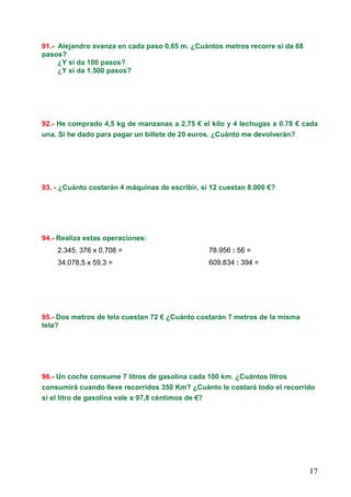 17
91.- Alejandro avanza en cada paso 0,65 m. ¿Cuántos metros recorre si da 68
pasos?
¿Y si da 100 pasos?
¿Y si da 1.500 pasos?
92.- He comprado 4,5 kg de manzanas a 2,75 € el kilo y 4 lechugas a 0.78 € cada
una. Si he dado para pagar un billete de 20 euros. ¿Cuánto me devolverán?
93. - ¿Cuánto costarán 4 máquinas de escribir, si 12 cuestan 8.000 €?
94.- Realiza estas operaciones:
2.345, 376 x 0,708 = 78.956 : 56 =
34.078,5 x 59,3 = 609.834 : 394 =
95.- Dos metros de tela cuestan 72 € ¿Cuánto costarán 7 metros de la misma
tela?
96.- Un coche consume 7 litros de gasolina cada 100 km. ¿Cuántos litros
consumirá cuando lleve recorridos 350 Km? ¿Cuánto le costará todo el recorrido
si el litro de gasolina vale a 97,8 céntimos de €?€?€?€?
 