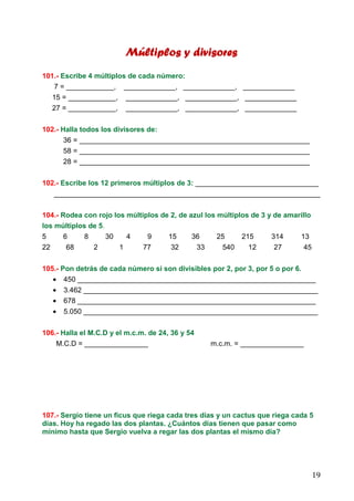 19
Múltiplos y divisoresMúltiplos y divisoresMúltiplos y divisoresMúltiplos y divisores
101.- Escribe 4 múltiplos de cada número:
7 = ____________, _____________, _____________, _____________
15 = ____________, _____________, _____________, _____________
27 = ____________, _____________, _____________, _____________
102.- Halla todos los divisores de:
36 = __________________________________________________________
58 = __________________________________________________________
28 = __________________________________________________________
102.- Escribe los 12 primeros múltiplos de 3: _______________________________
___________________________________________________________________
104.- Rodea con rojo los múltiplos de 2, de azul los múltiplos de 3 y de amarillo
los múltiplos de 5.
5 6 8 30 4 9 15 36 25 215 314 13
22 68 2 1 77 32 33 540 12 27 45
105.- Pon detrás de cada número si son divisibles por 2, por 3, por 5 o por 6.
• 450 ____________________________________________________________
• 3.462 ___________________________________________________________
• 678 ____________________________________________________________
• 5.050 ___________________________________________________________
106.- Halla el M.C.D y el m.c.m. de 24, 36 y 54
M.C.D = ________________ m.c.m. = ________________
107.- Sergio tiene un ficus que riega cada tres días y un cactus que riega cada 5
días. Hoy ha regado las dos plantas. ¿Cuántos días tienen que pasar como
mínimo hasta que Sergio vuelva a regar las dos plantas el mismo día?
 