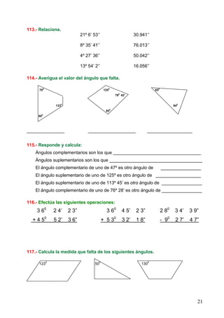 21
113.- Relaciona.
21º 6’ 53’’ 30.941’’
8º 35’ 41’’ 76.013’’
4º 27’ 36’’ 50.042’’
13º 54’ 2’’ 16.056’’
114.- Averigua el valor del ángulo que falta.
700
1250
650
780
42’
1330
640
850
600
_______________ ___________________ __________________
115.- Responde y calcula:
Ángulos complementarios son los que ___________________________________
Ángulos suplementarios son los que _____________________________________
El ángulo complementario de uno de 47º es otro ángulo de ________________
El ángulo suplementario de uno de 125º es otro ángulo de __________________
El ángulo suplementario de uno de 113º 45’ es otro ángulo de ________________
El ángulo complementario de uno de 76º 28’ es otro ángulo de ________________
116.- Efectúa las siguientes operaciones:
3 60
2 4’ 2 3” 3 60
4 5’ 2 3” 2 80
3 4’ 3 9”
+ 4 50
5 2’ 3 6” + 5 30
3 2’ 1 8” - 90
2 7’ 4 7”
117.- Calcula la medida que falta de los siguientes ángulos.
123
0
50
0
130
0
 