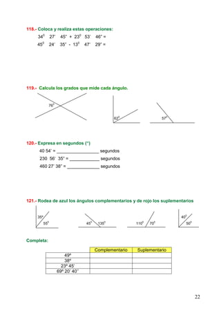 22
118.- Coloca y realiza estas operaciones:
340
27’ 45” + 230
53’ 46” =
450
24’ 35” - 130
47’ 29” =
119.- Calcula los grados que mide cada ángulo.
76
0
62
0
57
0
120.- Expresa en segundos (“)
40 54’ = _________________ segundos
230 56’ 35” = ____________ segundos
460 27’ 38” = _____________ segundos
121.- Rodea de azul los ángulos complementarios y de rojo los suplementarios
35º 40
0
55
0
45
0
135
0
110
0
70
0
50
0
Completa:
Complementario Suplementario
49º
38º
23º 45’
69º 20’ 40’’
 