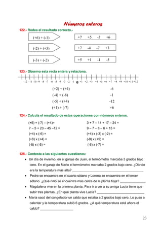 23
Números enteros
122.- Rodea el resultado correcto.-
123.- Observa esta recta entera y relaciona.
(+2) + (+4) -6
(-4) + (-8) -1
(-5) + (+4) -12
(+1) + (-7) +6
124.- Calcula el resultado de estas operaciones con números enteros.
(+5) + (-7) – (+4)= 3 + 7 – 14 + 17 – 24 =
7 – 5 + 23 – 45 –12 = 9 – 7 – 8 – 6 + 15 =
(+4) x (-6) = (+4) x (-3) x (-2) =
(+8) x (+4) = (-9) x (+5) =
(-8) x (-5) = (-6) x (-7) =
125.- Contesta a las siguientes cuestiones:
• Un día de invierno, en el garaje de Juan, el termómetro marcaba 3 grados bajo
cero. En el garaje de Mario el termómetro marcaba 2 grados bajo cero. ¿Dónde
era la temperatura más alta? _______________________________________
• Pedro se encuentra en el cuarto sótano y Lorena se encuentra en el tercer
sótano. ¿Qué niño se encuentra más cerca de la planta baja? ______________
• Magdalena vive en la primera planta. Para ir a ver a su amiga Lucía tiene que
subir tres plantas. ¿En qué planta vive Lucía? __________________________
• María sacó del congelador un caldo que estaba a 2 grados bajo cero. Lo puso a
calentar y la temperatura subió 6 grados. ¿A qué temperatura está ahora el
caldo? __________________
(+6) + (-1) +7 +5 -3 +6
(-2) + (+5) +7 -4 -7 +3
(-3) + (-2) +5 +1 -1 -5
0 +1 +2 +3 +4 +5 +6 +8+7 +9 +11+10 +12-12 -11 -10 -9 -8 -7 -5-6 -4 -2-3 -1
 