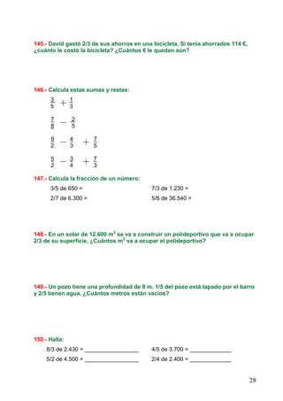 28
145.- David gastó 2/3 de sus ahorros en una bicicleta. Si tenía ahorrados 114 €,
¿cuánto le costó la bicicleta? ¿Cuántos € le quedan aún?
146.- Calcula estas sumas y restas:
3 1
5 3
7 2
8 5
9 4 7
2 3 5
5 3 7
2 4 3
147.- Calcula la fracción de un número:
3/5 de 650 = 7/3 de 1.230 =
2/7 de 6.300 = 5/6 de 36.540 =
148.- En un solar de 12.600 m2
se va a construir un polideportivo que va a ocupar
2/3 de su superficie. ¿Cuántos m2
va a ocupar el polideportivo?
149.- Un pozo tiene una profundidad de 8 m. 1/5 del pozo está tapado por el barro
y 2/5 tienen agua. ¿Cuántos metros están vacíos?
150.- Halla:
8/3 de 2.430 = _________________ 4/5 de 3.700 = _____________
5/2 de 4.500 = _________________ 2/4 de 2.400 = _____________
 