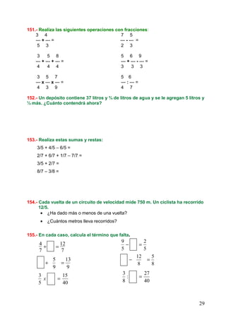 29
151.- Realiza las siguientes operaciones con fracciones:
3 4 7 5
--- + --- = --- - --- =
5 3 2 3
3 5 8 5 6 9
--- + --- + --- = --- + --- - --- =
4 4 4 3 3 3
3 5 7 5 6
--- x --- x --- = --- : --- =
4 3 9 4 7
152.- Un depósito contiene 37 litros y ¾ de litros de agua y se le agregan 5 litros y
½ más. ¿Cuánto contendrá ahora?
153.- Realiza estas sumas y restas:
3/5 + 4/5 – 6/5 =
2/7 + 6/7 + 1/7 – 7/7 =
3/5 + 2/7 =
8/7 – 3/8 =
154.- Cada vuelta de un circuito de velocidad mide 750 m. Un ciclista ha recorrido
12/5.
• ¿Ha dado más o menos de una vuelta?
• ¿Cuántos metros lleva recorridos?
155.- En cada caso, calcula el término que falta.
7
12
7
4
=+ 5
2
5
9
=−
9
13
9
5
=+ 8
5
8
12
=−
40
15
5
3
=x 40
27
:
8
3
=
 