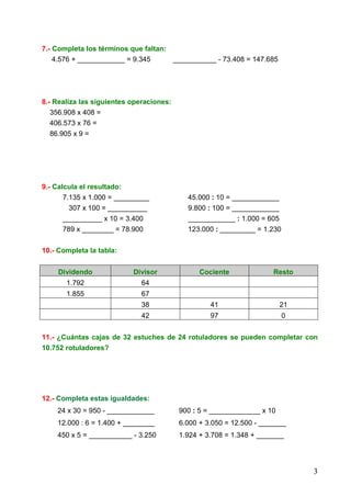3
7.- Completa los términos que faltan:
4.576 + ____________ = 9.345 ___________ - 73.408 = 147.685
8.- Realiza las siguientes operaciones:
356.908 x 408 =
406.573 x 76 =
86.905 x 9 =
9.- Calcula el resultado:
7.135 x 1.000 = _________ 45.000 : 10 = ____________
307 x 100 = __________ 9.800 : 100 = ____________
__________ x 10 = 3.400 ____________ : 1.000 = 605
789 x ________ = 78.900 123.000 : _________ = 1.230
10.- Completa la tabla:
Dividendo Divisor Cociente Resto
1.792 64
1.855 67
38 41 21
42 97 0
11.- ¿Cuántas cajas de 32 estuches de 24 rotuladores se pueden completar con
10.752 rotuladores?
12.- Completa estas igualdades:
24 x 30 = 950 - ____________ 900 : 5 = _____________ x 10
12.000 : 6 = 1.400 + ________ 6.000 + 3.050 = 12.500 - _______
450 x 5 = ___________ - 3.250 1.924 + 3.708 = 1.348 + _______
 
