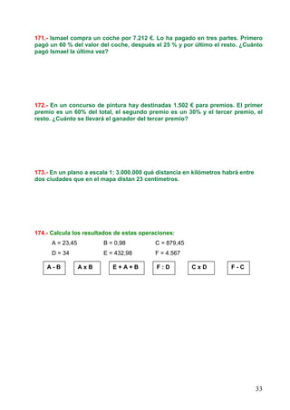 33
171.- Ismael compra un coche por 7.212 €. Lo ha pagado en tres partes. Primero
pagó un 60 % del valor del coche, después el 25 % y por último el resto. ¿Cuánto
pagó Ismael la última vez?
172.- En un concurso de pintura hay destinadas 1.502 € para premios. El primer
premio es un 60% del total, el segundo premio es un 30% y el tercer premio, el
resto. ¿Cuánto se llevará el ganador del tercer premio?
173.- En un plano a escala 1: 3.000.000 qué distancia en kilómetros habrá entre
dos ciudades que en el mapa distan 23 centímetros.
174.- Calcula los resultados de estas operaciones:
A = 23,45 B = 0,98 C = 879,45
D = 34 E = 432,98 F = 4.567
A - B A x B E + A + B F : D C x D F - C
 