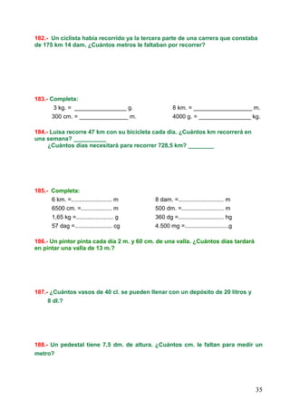 35
182.- Un ciclista había recorrido ya la tercera parte de una carrera que constaba
de 175 km 14 dam. ¿Cuántos metros le faltaban por recorrer?
183.- Completa:
3 kg. = ________________ g. 8 km. = __________________ m.
300 cm. = _______________ m. 4000 g. = ________________ kg.
184.- Luisa recorre 47 km con su bicicleta cada día. ¿Cuántos km recorrerá en
una semana? __________
¿Cuántos días necesitará para recorrer 728,5 km? ________
185.- Completa:
6 km. =......................... m 8 dam. =............................ m
6500 cm. =................... m 500 dm. =.......................... m
1,65 kg =....................... g 360 dg =............................ hg
57 dag =....................... cg 4.500 mg =...........................g
186.- Un pintor pinta cada día 2 m. y 60 cm. de una valla. ¿Cuántos días tardará
en pintar una valla de 13 m.?
187.- ¿Cuántos vasos de 40 cl. se pueden llenar con un depósito de 20 litros y
8 dl.?
188.- Un pedestal tiene 7,5 dm. de altura. ¿Cuántos cm. le faltan para medir un
metro?
 