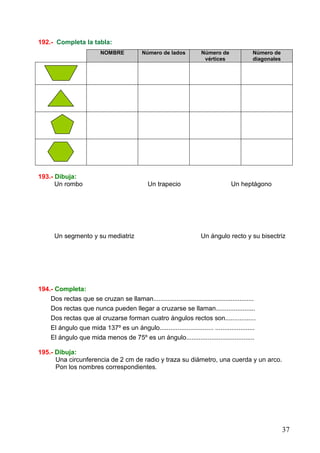 37
192.- Completa la tabla:
NOMBRE Número de lados Número de
vértices
Número de
diagonales
193.- Dibuja:
Un rombo Un trapecio Un heptágono
Un segmento y su mediatriz Un ángulo recto y su bisectriz
194.- Completa:
Dos rectas que se cruzan se llaman........................................................
Dos rectas que nunca pueden llegar a cruzarse se llaman......................
Dos rectas que al cruzarse forman cuatro ángulos rectos son.................
El ángulo que mida 137º es un ángulo.............................. ......................
El ángulo que mida menos de 75º es un ángulo......................................
195.- Dibuja:
Una circunferencia de 2 cm de radio y traza su diámetro, una cuerda y un arco.
Pon los nombres correspondientes.
 