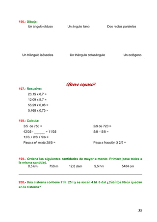 38
196.- Dibuja:
Un ángulo obtuso Un ángulo llano Dos rectas paralelas
Un triángulo isósceles Un triángulo obtusángulo Un octógono
(Breve repaso)
197.- Resuelve:
23,15 x 6,7 =
12,09 x 8,7 =
56,99 x 0,08 =
0,468 x 0,73 =
198.- Calcula:
3/5 de 750 = 2/9 de 720 =
42/35 - ______ = 11/35 5/8 – 5/8 =
13/6 + 8/8 + 9/6 =
Pasa a nº mixto 28/5 = Pasa a fracción 3 2/5 =
199.- Ordena las siguientes cantidades de mayor a menor. Primero pasa todas a
la misma cantidad.
0,5 km 750 m 12,8 dam 9,5 hm 5484 cm
______________________________________________________________________
200.- Una cisterna contiene 7 hl 25 l y se sacan 4 hl 6 dal ¿Cuántos litros quedan
en la cisterna?
 