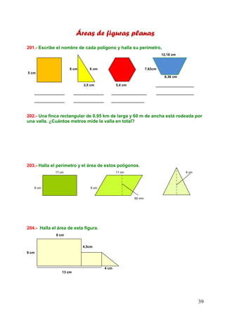 39
Áreas de figuras planas
201.- Escribe el nombre de cada polígono y halla su perímetro.
12,18 cm
6 cm 8 cm 7,63cm
5 cm
8,36 cm
3,5 cm 5,4 cm _______________
____________ ____________ ______________ _______________
____________ ____________ _____________
202.- Una finca rectangular de 0,95 km de larga y 60 m de ancha está rodeada por
una valla. ¿Cuántos metros mide la valla en total?
203.- Halla el perímetro y el área de estos polígonos.
17 cm 11 cm 6 cm
8 cm 8 cm
60 mm
204.- Halla el área de esta figura.
8 cm
4,5cm
9 cm
4 cm
13 cm
 