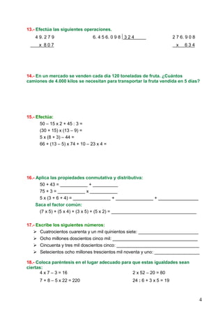 4
13.- Efectúa las siguientes operaciones.
4 9. 2 7 9 6. 4 5 6. 0 9 8 3 2 4 2 7 6. 9 0 8
x 8 0 7 x 6 3 4
14.- En un mercado se venden cada día 120 toneladas de fruta. ¿Cuántos
camiones de 4.000 kilos se necesitan para transportar la fruta vendida en 5 días?
15.- Efectúa:
50 – 15 x 2 + 45 : 3 =
(30 + 15) x (13 – 9) =
5 x (8 + 3) – 44 =
66 + (13 – 5) x 74 + 10 – 23 x 4 =
16.- Aplica las propiedades conmutativa y distributiva:
50 + 43 = ___________ + __________
75 + 3 = ___________ x ___________
5 x (3 + 6 + 4) = _______________ + _______________ + ________________
Saca el factor común:
(7 x 5) + (5 x 4) + (3 x 5) + (5 x 2) = __________________________________
17.- Escribe los siguientes números:
Cuatrocientos cuarenta y un mil quinientos siete: ________________________
Ocho millones doscientos cinco mil: __________________________________
Cincuenta y tres mil doscientos cinco: _________________________________
Setecientos ocho millones trescientos mil noventa y uno: __________________
18.- Coloca paréntesis en el lugar adecuado para que estas igualdades sean
ciertas:
4 x 7 – 3 = 16 2 x 52 – 20 = 80
7 + 8 – 5 x 22 = 220 24 : 6 + 3 x 5 = 19
 