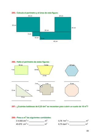 40
205.- Calcula el perímetro y el área de esta figura:
30 cm 20 cm
20 cm
20 cm
20 cm
5 cm
10 cm 5 cm
40 cm
206.- Halla el perímetro de estas figuras:
26 cm 7,6 dm 145 mm
9 cm 4,8 dm
3,9 dm
_________________ _________________ _______________
2 cm 6 cm 35 mm
23 cm 47 cm 4 cm
35 cm
____________________ _______________ _________________
207.- ¿Cuántas baldosas de 6,25 dm2
se necesitan para cubrir un suelo de 10 m2
?
208:- Pasa a m2
las siguientes cantidades:
3 4.000 dm2
= ______________ m2
0,76 hm2
= _______________ m2
45.670 cm2
= ______________ m2
6,75 dam2
= ______________ m2
5 cm
 