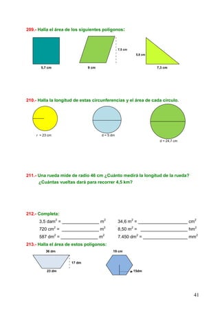 41
209.- Halla el área de los siguientes polígonos:
7,5 cm
5,8 cm
5,7 cm 9 cm 7,3 cm
210.- Halla la longitud de estas circunferencias y el área de cada círculo.
rr R
r = 23 cm d = 5 dm
d = 24,7 cm
211.- Una rueda mide de radio 46 cm ¿Cuánto medirá la longitud de la rueda?
¿Cuántas vueltas dará para recorrer 4,5 km?
212.- Completa:
3,5 dam2
= _______________ m2
34,6 m2
= ____________________ cm2
720 cm2
= _______________ m2
8,50 m2
= ___________________ hm2
587 dm2
= _______________ m2
7.450 dm2
= __________________ mm2
213.- Halla el área de estos polígonos:
36 dm 19 cm
17 dm
23 dm 15dm
 