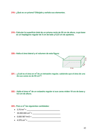43
218.- ¿Qué es un prisma? Dibújalo y señala sus elementos.
219.- Calcular la superficie total de un prisma recto de 20 cm de altura, cuya base
es un heptágono regular de 5 cm de lado y 6,23 cm de apotema.
220.- Halla el área lateral y el volumen de esta figura:
221. - ¿Cuál es el área en m2
de un tetraedro regular, sabiendo que el área de una
de sus caras es de 95 cm2
?
222. - Halla el área m2
de un octaedro regular si sus caras miden 10 cm de base y
9,5 cm de altura.
223.- Para a m3
las siguientes cantidades:
• 3,75 hm3
= _______________________________
•
35.000.000 cm3
= __________________________
• 0,000 567 hm3 = ___________________________
• 4.570 cm3
= _______________________________
 