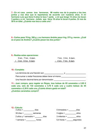 45
7.- En mi casa somos tres hermanos. Mi madre nos da la propina a los tres
juntos y nos dice que la repartamos de acuerdo con nuestros años. A mi
hermano Luis que tiene 6 años le toca 1 parte, a mí que tengo 12 años me tocan
3 partes y a mi hermana Julieta que tiene 18 años le tocan 6 partes. Si nos da
50 € en total. ¿Cuánto nos toca a cada uno?
8.- Carlos pesa 70 kg. 300 g. y su hermano Andrés pesa 4 kg. 275 g. menos. ¿Cuál
es el peso de Andrés? ¿Cuánto pesan los dos juntos?
9.- Realiza estas operaciones:
5 km. 7 hm. 4 dam. 7 km. 3 hm. 6 dam.
+ 3 km. 6 hm. 6 dam. - 4 km. 7 hm. 8 dam.
10.- Completa:
Los términos de una fracción son __________________ y ___________________
Para sumar o restar fracciones deben tener el mismo _______________________
Una fracción decimal tiene por denominador ______________________________
11.- Juan compra, para regalar en Reyes, tres bolsas de 85 caramelos a 2,85 €
cada una, seis de 132 caramelos a 3,76 € cada una y cuatro bolsas de 45
caramelos a 2,36 € cada una ¿Cuánto dinero gastó en total?
¿Cuántos caramelos compró?
12.- Calcula:
3 años = __________ días 5 trimestres = _______días
35 días = ________ semanas 3 siglos = __________ años
2 años y 1 semestre = _______ días 3 milenios = ________ años
1 semana = _________ horas 5,4 horas = ______segundos
 