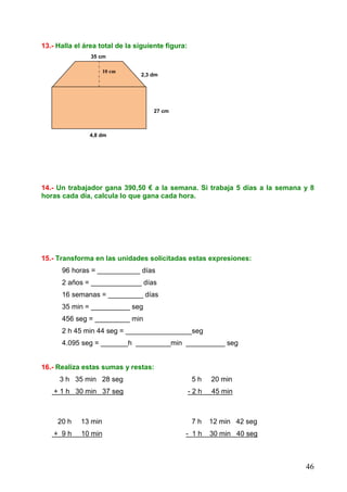 46
13.- Halla el área total de la siguiente figura:
35 cm
18 cm 2,3 dm
27 cm
4,8 dm
14.- Un trabajador gana 390,50 € a la semana. Si trabaja 5 días a la semana y 8
horas cada día, calcula lo que gana cada hora.
15.- Transforma en las unidades solicitadas estas expresiones:
96 horas = ___________ días
2 años = _____________ días
16 semanas = _________ días
35 min = __________ seg
456 seg = _________ min
2 h 45 min 44 seg = _________________seg
4.095 seg = _______h _________min __________ seg
16.- Realiza estas sumas y restas:
3 h 35 min 28 seg 5 h 20 min
+ 1 h 30 min 37 seg - 2 h 45 min
20 h 13 min 7 h 12 min 42 seg
+ 9 h 10 min - 1 h 30 min 40 seg
10 cm
 