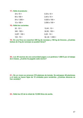 47
17.- Halla el producto:
34 x 10 = 0,34 x 10 =
65 x 100 = 2,45 x 10 =
54 x 1.000 = 0,025 x 100 =
12 x 100 = 2,083 x 100 =
18.- Halla los cocientes:
32 : 10 = 12,43 : 10 =
345 : 100 = 34,50 : 100 =
3.257 : 100 = 0,25 : 10 =
123 : 10 = 32.,34 : 1.000 =
19.- En una finca se cosechan 540 kg de naranjas y 180 kg de limones. ¿Cuántas
bolsas de 4 kg de naranjas se pueden llenar?
20.- Los 48 vecinos de una comunidad pagan a un jardinero 1.008 € por el trabajo
de 2 meses. ¿Cuánto ha pagado cada vecino?
21.- De un vivero se arrancan 372 platones de tomate. Se estropean 48 plantones
y el resto se hacen fajos de 12 unidades para venderlos. ¿Cuántas docenas se
han vendido?
22.- Halla los 2/3 de la mitad de 12.000 litros de aceite.
 