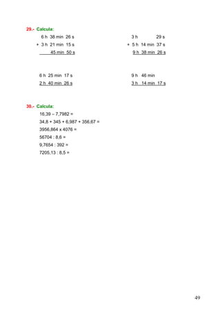 49
29.- Calcula:
6 h 38 min 26 s 3 h 29 s
+ 3 h 21 min 15 s + 5 h 14 min 37 s
45 min 50 s 9 h 38 min 26 s
6 h 25 min 17 s 9 h 46 min
2 h 40 min 26 s 3 h 14 min 17 s
30.- Calcula:
16,39 – 7,7982 =
34,8 + 345 + 6,987 + 356,67 =
3956,864 x 4076 =
56704 : 8,6 =
9,7654 : 392 =
7205,13 : 8,5 =
 